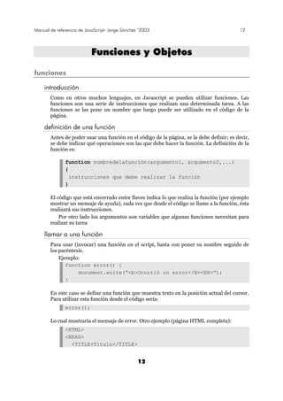Manual de referencia de JavaScript- Jorge Sánchez ’2003 12
12
FFuunncciioonneess yy OObbjjeettooss
funciones
introducción
Como en otros muchos lenguajes, en Javascript se pueden utilizar funciones. Las
funciones son una serie de instrucciones que realizan una determinada tarea. A las
funciones se las pone un nombre que luego puede ser utilizado en el código de la
página.
definición de una función
Antes de poder usar una función en el código de la página, se la debe definir; es decir,
se debe indicar qué operaciones son las que debe hacer la función. La definición de la
función es:
function nombredelafunción(argumento1, argumento2,...)
{
instrucciones que debe realizar la función
}
El código que está encerrado entre llaves indica lo que realiza la función (por ejemplo
mostrar un mensaje de ayuda), cada vez que desde el código se llame a la función, ésta
realizará sus instrucciones.
Por otro lado los argumentos son variables que algunas funciones necesitan para
realizar su tarea
llamar a una función
Para usar (invocar) una función en el script, basta con poner su nombre seguido de
los paréntesis.
Ejemplo:
function error() {
document.write(“<b>Ocurrió un error</B><BR>”);
}
En este caso se define una función que muestra texto en la posición actual del cursor.
Para utilizar esta función desde el código sería:
error();
Lo cual mostraría el mensaje de error. Otro ejemplo (página HTML completa):
<HTML>
<HEAD>
<TITLE>Titulo</TITLE>
 