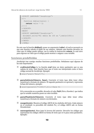 Manual de referencia de JavaScript- Jorge Sánchez ’2003 13
13
<SCRIPT LANGUAGE=”JavaScript”>
<!--
function doblar(valor) {
return valor * 2;
//-->
</SCRIPT>
<BODY>
<SCRIPT LANGUAGE=”JavaScript”>
document.write(“El doble de 100 es ”,doble(100));
</SCRIPT>
</BODY>
</HTML>
En este caso la función doblar(), posee un argumento (valor), el cual es necesario ya
que esta función calcula el doble de ese número. Además esta función devuelve un
valor que el código puede utilizar, eso lo realiza la instrucción return, la cual sirve
para regresar un valor que el código puede mostrar o asignar a una variable.
funciones predefinidas
JavaScript trae consigo muchas funciones predefinidas. Señalamos aquí algunas de
las más importantes:
eval(textoCódigo ). La función eval tiene un único parámetro que es una
cadena de texto. Esta función hace que el texto sea interpretado como si fuera
código normal de JavaScript. Ejemplo:
eval(“alert(‘Hola’)”);
parseInt(textoNúmero, base). Convierte el texto (que debe tener cifras
numéricas) a formato de número. El segundo parámetro es opcional y representa
la base del número, ejemplo:
alert(parseInt(“110011”,2));//Sale 51
Si la conversión no es posible, devuelve el valor NaN (Not a Number) que indica
que la variable numérica posee un valor inválido
parseFloat(textoNúmero). Convierte el texto (que debe tener cifras
numéricas) a formato de número con decimales.
escape(texto). Muestra el código ASCII de los símbolos del texto. Cada número
en el resultado va precedido del símbolo % y el código ASCII sale en forma
Hexadecimal.
unescape(texto). Hace justo lo inverso del anterior. Devuelve los códigos que
representan los códigos ASCII en forma de texto que se le pasa como parámetro.
Ejemplo:
 