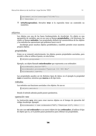 Manual de referencia de JavaScript- Jorge Sánchez ’2003 14
14
document.write(unescape(“%21%B1”));
// Escribe: ¡·
isNaN(expresión). Devuelve true si la expresión tiene un contenido no
numérico.
objetos
Los objetos son una de las bases fundamentales de JavaScript. Un objeto es una
agrupación de variables, que en ese caso se llaman propiedades, y de funciones, las
cuales se llaman métodos. Las propiedades definen las características de los objetos
y los métodos las operaciones que podemos hacer con él.
JavaScript posee muchos objetos predefinidos y también permite crear nuestros
propios objetos.
propiedades
Como ya se comentó anteriormente, los objetos poseen propiedades asociadas, para
acceder a ellas se utiliza el punto, en esta forma:
objeto.propiedad
Ejemplo, un objeto llamado miordenador que representa a un ordenador:
miordenador.marca=”HP”;
miordenador.procesador=”pentium III 900 Mhz”
miordenador.ram=64;
Las propiedades pueden ser de distintos tipos de datos; en el ejemplo la propiedad
ram es numérica, mientras que marca es de tipo texto.
métodos
Los métodos son funciones asociadas a los objetos. Su uso es:
objeto.metodo()
Donde el método además puede poseer parámetros.
operación new
La instrucción new sirve para crear nuevos objetos en el tiempo de ejecución del
código JavaScript. Ejemplo:
miordenador = new ordenador(“HP”, “Pentium III”, 64);
En este caso mi ordenador es un nuevo objeto de tipo ordenador, al indicar el tipo
de objeto que es, se le pueden pasar parámetros para rellenar sus propiedades.
 