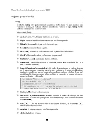 Manual de referencia de JavaScript- Jorge Sánchez ’2003 15
15
objetos predefinidos
string
El objeto string sirve para manejar cadenas de texto. Cada vez que creamos una
variable de cadena, en realidad estamos creando una variable de tipo string. Por lo
tanto no será necesaria su declaración.
Métodos de String
anchor(nombre). Crea un marcador en el texto.
big(). Muestra la cadena de caracteres con una fuente grande.
blink(). Muestra el texto de modo intermitente.
bold().Muestra el texto en negrita.
charAt(n). Muestra el carácter situado en la posición n de la cadena.
fixed(). Muestra la cadena en fuente no proporcional.
fontcolor(color). Determina el color del texto.
fontsize(n). Muestra el texto en el tamaño n, donde n es un número del 1 al 7
(los 7 tamaños estándar).
indexOf(cadenaInterna,inicio). Devuelve la posición de la cadena interna
en el texto, teniendo en cuenta que el primer carácter es el número 0. El primer
parámetro es el texto que se busca; el segundo es opcional e indica desde qué
posición del texto comenzamos a buscar. Si no se encuentra la cadena interna, se
devuelve el valor –1. Ejemplo:
var cadena=”Miguel Indurain”
var subcadena=”Indurain”
alert(cadena.indexOf(subcadena))
/*El resultado será 7, ya que la primera posición del
texto (en este caso la ‘M’) es la 0.
italics(). Muestra el texto en cursiva.
lastIndexOf(cadenaInterna,inicio). Idéntico a indexOf sólo que en este
caso cuenta la última vez que aparece la cadena (en lugar de la primera vez como
hace indexOf).
link(URL). Crea un hipervínculo en la cadena de texto, el parámetro URL
indica el destino del vínculo.
small(). El texto se muestra con fuente pequeña.
strike(). Subraya el texto.
 