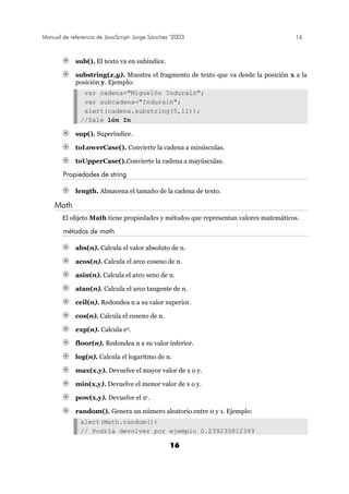 Manual de referencia de JavaScript- Jorge Sánchez ’2003 16
16
sub(). El texto va en subíndice.
substring(x,y). Muestra el fragmento de texto que va desde la posición x a la
posición y. Ejemplo:
var cadena="Miguelón Indurain";
var subcadena="Indurain";
alert(cadena.substring(5,11));
//Sale lón In
sup(). Superíndice.
toLowerCase(). Convierte la cadena a minúsculas.
toUpperCase().Convierte la cadena a mayúsculas.
Propiedades de string
length. Almacena el tamaño de la cadena de texto.
Math
El objeto Math tiene propiedades y métodos que representan valores matemáticos.
métodos de math
abs(n). Calcula el valor absoluto de n.
acos(n). Calcula el arco coseno de n.
asin(n). Calcula el arco seno de n.
atan(n). Calcula el arco tangente de n.
ceil(n). Redondea n a su valor superior.
cos(n). Calcula el coseno de n.
exp(n). Calcula en.
floor(n). Redondea n a su valor inferior.
log(n). Calcula el logaritmo de n.
max(x,y). Devuelve el mayor valor de x o y.
min(x,y). Devuelve el menor valor de x o y.
pow(x,y). Devuelve el xy.
random(). Genera un número aleatorio entre 0 y 1. Ejemplo:
alert(Math.random())
// Podría devolver por ejemplo 0.239230812349
 