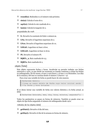 Manual de referencia de JavaScript- Jorge Sánchez ’2003 17
17
round(n). Redondea n a el número más próximo.
sin(n). Calcula el seno de n.
sqrt(n). Calcula la raíz cuadrada de n.
tan(n). Calcula la tangente de n.
propiedades de math
E. Devuelve la constante de Euler o número e.
LN2. Devuelve el logaritmo neperiano de 2.
LN10. Devuelve el logaritmo neperiano de 10.
LOG2E. Logaritmo en base 2 de e.
LOG10E. Logaritmo en base 10 de e.
PI. Devuelve el número PI.
SQRT1_2. Raíz cuadrada de 0,5.
SQRT2. Raíz cuadrada de 2.
objeto Date()
Este objeto representa fechas y horas. JavaScript no permite trabajar con fechas
anteriores a 1970, ya que desde ese momento es cuando comienza a contar las fechas
en milisegundos. En los meses, el mes 0 será Enero, y el mes 11 es Diciembre. Los días
de la semana y del mes se cuentan desde el número 1 (Jueves = 4).
Para crear una variable de fecha se puede hacer de esta manera:
fecha=new Date();
//crea un nuevo objeto de fecha cuyo valor inicial serán
//la fecha y hora actuales
Si se desea iniciar una variable de fecha con valores distintos a la fecha actual, se
debe:
fecha=new Date(año, mes, día, hora, minutos, segundos”);
Todos los parámetros se pasan en forma de números. También se puede crear un
objeto de tipo fecha asignando el número de milisegundos desde 1970.
métodos de los objetos date()
getDate(). Devuelve el día del mes.
getDay(). Devuelve el día de la semana en forma de número.
 