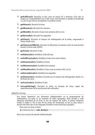 Manual de referencia de JavaScript- Jorge Sánchez ’2003 18
18
getFullYear(). Devuelve el año, pero en forma de 4 números. Con esto se
asegura la compatibilidad con el año 2000. Está función se añadió al JavaScript
1.3, por lo que ciertos navegadores no podrán usarla.
getHours(). Devuelve la hora.
getMinutes(). Devuelve los minutos.
getMonth(). Devuelve el mes (con números del 0 al 11).
getSeconds(). Devuelve los segundos.
getTime(). Devuelve el número de milisegundos de la fecha, empezando a
contar desde 1970.
getTimezoneOffset(). Devuelve la diferencia en minutos entre la zona horaria
actual y la hora solar (GMT).
getYear(). Devuelve el año.
setDate(valor). Establece el día del mes.
setFullYear(valor). Establece el año (con cuatro cifras).
setHours(valor). Establece la hora.
setMinutes(valor). Establece los minutos.
setMonth(valor). Establece el mes (con un número del 1 al 11).
setSeconds(valor). Establece los segundos.
setTime(valor). Establece la fecha con el número de milisegundos desde el 1
de Enero de 1970.
setYear(valor). Establece el año.
toLocaleString(). Devuelve la fecha en formato de texto, según las
especificaciones de la zona horaria del ordenador.
objeto array
Los arrays (matrices) son elementos indispensables en la programación de
ordenadores. Un array es un conjunto de datos agrupados. Para acceder a cada
elemento individual de el array se usa un número de índice, el primer elemento
tendrá el índice 0. En el caso de los arrays de JavaScript, su uso es muy eficaz y
mucho más libre que en los lenguajes formales (como Pascal por ejemplo).
Para crear un array se hace:
nombrearray = new Array()
Esto crea un array de tamaño indeterminado.
 