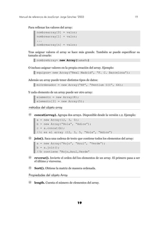 Manual de referencia de JavaScript- Jorge Sánchez ’2003 19
19
Para rellenar los valores del array:
nombrearray[0] = valor;
nombrearray[1] = valor;
...
nombrearray[n] = valor;
Tras asignar valores el array se hace más grande. También se puede especificar su
tamaño al crearle:
nombreArray= new Array(tamaño)
O incluso asignar valores en la propia creación del array. Ejemplo:
equipos= new Array(“Real Madrid”, “F. C. Barcelona”);
Además un array puede tener distintos tipos de datos:
miOrdenador = new Array(“HP”, “Pentium III”, 64);
Y cada elemento de un array puede ser otro array:
elemento = new Array(8);
elemento[3] = new Array(5);
métodos del objeto array
concat(array). Agrupa dos arrays. Disponible desde la versión 1.2. Ejemplo:
a = new Array(12, 3, 5);
b = new Array(“Hola”, “Adios”);
c = a.concat(b);
//c es el array (12, 3, 5, “Hola”, “Adios”)
join(). Saca una cadena de texto que contiene todos los elementos del array:
a = new Array(“Rojo”, “Azul”, “Verde”);
b = a.join();
//b contiene “Rojo,Azul,Verde”
reverse(). Invierte el orden del los elementos de un array. El primero pasa a ser
el último y viceversa.
Sort(). Obtiene la matriz de manera ordenada.
Propiedades del objeto Array
length. Cuenta el número de elementos del array.
 