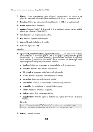 Manual de referencia de JavaScript- Jorge Sánchez ’2003 22
22
history. Es un objeto (se verá más adelante) que representa las enlaces a las
páginas a las que el visitante había accedido antes de llegar a la ventana actual.
location. Objeto que almacena información sobre el URL de la página actual.
name. El nombre de la ventana.
parent. Ventana “padre” de la actual. Si la actual es un marco, parent será la
página con etiqueta <FRAMESET>.
self. Se refiere a la propia ventana activa.
top. Ventana superior del navegador.
status. Mensaje de la barra de estado.
window. Igual que self.
métodos
open(URL,nombreVentana,opcionesVentana). Abre una nueva ventana
cuyo contenido se especifica por la URL a una página (este parámetro puede
quedar vacío “”), se indica un nombre y, opcionalmente, una serie de opciones
entre comillas y separadas por comas. Estas opciones son (Netscape tiene
algunas opciones más que aquí no hemos listado):
• toolbar. Indica con yes o no si se muestra la barra de herramientas.
• location. Muestra o no la barra de dirección.
• directories. Muestra o no los botones de directorio.
• status. Permite mostrar u ocultar la barra de estado.
• menubar. Mostrar o no la barra de menús.
• scrollbars. Indica si se muestran las barras de desplazamiento.
• resizable. Permite ajustar el tamaño de la ventana.
• width. Ancho de la ventana en píxeles.
• height. Altura de la ventana en píxeles.
• copyHistory. Permite copiar el historial de páginas recorridas a la nueva
ventana.
Ejemplo:
nuevaVentana=open(“”,”nueva”,”toolbar=no,menubar=no,
scrollbars=no,location=”no,width=180,height=60”);
close(). Cierra la ventana.
 