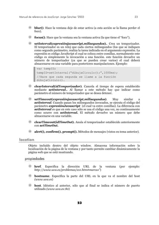 Manual de referencia de JavaScript- Jorge Sánchez ’2003 23
23
blur(). Hace la ventana deje de estar activa (a esta acción se la llama perder el
foco).
focus(). Hace que la ventana sea la ventana activa (la que tiene el “foco”).
setInterval(expresiónjavascript,milisegundos).. Crea un temporizador.
El temporizador es un reloj que cada ciertos milisegundos (los que se indiquen
como segundo parámetro, realiza la tarea indicada en el argumento expresión. La
expresión es código JavaScript el cual se coloca entre comillas, normalmente este
código es simplemente la invocación a una función. este función devuelve un
número de temporizador (ya que se pueden crear varios) el cual deberá
almacenarse en una variable para posteriores manipulaciones. Ejemplo:
var tempID;
tempID=setInterval(“dibujaCirculo();”,1000ms);
//Hace que cada segunda se llame a la función
dibujaCirculo().
clearInterval(idTemporizador). Cancela el tiempo de espera establecido
mediante setInterval.. Al llamar a este método hay que indicar como
parámetro el número de temporizador que se desea detener.
setTimeout(expresiónjavascript,milisegundos). Muy similar a
setInterval. Cuando pasan los milisegundos invocados, se ejecuta el código del
parámetro expresiónJavascript (el cual va entre comillas). La diferencia con
setInterval es que en este caso sólo se usa el código una vez, no continuamente
como ocurre con setInterval. El método devuelve un número que debe
almacenarse en una variable.
clearTimeout(idTimeOut). Anula el temporizador establecido anteriormente
con setTimeOut.
alert(), confirm(), prompt(). Métodos de mensajes (vistos en tema anterior).
location
Objeto incluido dentro del objeto window. Almacena información sobre la
localización de la página de la ventana y por tanto permite cambiar dinámicamente la
página web que se está mostrando.
propiedades
href. Especifica la dirección URL de la ventana (por ejemplo:
http://www.uva.es/problemas/ex1.htm#marca1”)
hostname. Especifica la parte del URL en la que va el nombre del host
(www.uva.es)
host. Idéntico al anterior, sólo que al final se indica el número de puerto
utilizado (www.uva.es:80)
 