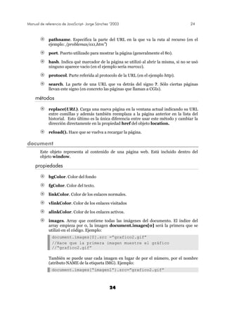 Manual de referencia de JavaScript- Jorge Sánchez ’2003 24
24
pathname. Especifica la parte del URL en la que va la ruta al recurso (en el
ejemplo: /problemas/ex1,htm”)
port. Puerto utilizado para mostrar la página (generalmente el 80).
hash. Indica qué marcador de la página se utilizó al abrir la misma, si no se usó
ninguno aparece vacío (en el ejemplo sería marca1).
protocol. Parte referida al protocolo de la URL (en el ejemplo http).
search. La parte de una URL que va detrás del signo ?. Sólo ciertas páginas
llevan este signo (en concreto las páginas que llaman a CGIs).
métodos
replace(URL). Carga una nueva página en la ventana actual indicando su URL
entre comillas y además también reemplaza a la página anterior en la lista del
historial. Esto último es la única diferencia entre usar este método y cambiar la
dirección directamente en la propiedad href del objeto location.
reload(). Hace que se vuelva a recargar la página.
document
Este objeto representa al contenido de una página web. Está incluido dentro del
objeto window.
propiedades
bgColor. Color del fondo
fgColor. Color del texto.
linkColor. Color de los enlaces normales.
vlinkColor. Color de los enlaces visitados
alinkColor. Color de los enlaces activos.
images. Array que contiene todas las imágenes del documento. El índice del
array empieza por 0, la imagen document.images[0] será la primera que se
utilizó en el código. Ejemplo:
document.images[0].src =”grafico2.gif”
//Hace que la primera imagen muestre el gráfico
//“grafico2.gif”
También se puede usar cada imagen en lugar de por el número, por el nombre
(atributo NAME de la etiqueta IMG). Ejemplo:
document.images[“imagen1”}.src=”grafico2.gif”
 