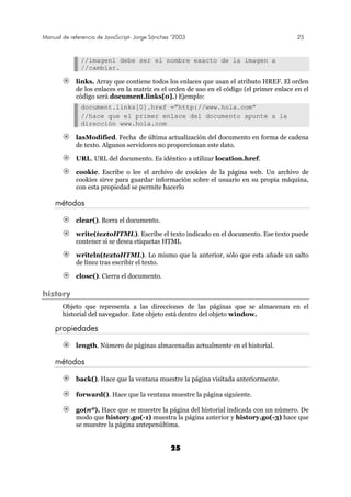 Manual de referencia de JavaScript- Jorge Sánchez ’2003 25
25
//imagen1 debe ser el nombre exacto de la imagen a
//cambiar.
links. Array que contiene todos los enlaces que usan el atributo HREF. El orden
de los enlaces en la matriz es el orden de uso en el código (el primer enlace en el
código será document.links[0].) Ejemplo:
document.links[0].href =”http://www.hola.com”
//hace que el primer enlace del documento apunte a la
dirección www.hola.com
lasModified. Fecha de última actualización del documento en forma de cadena
de texto. Algunos servidores no proporcionan este dato.
URL. URL del documento. Es idéntico a utilizar location.href.
cookie. Escribe o lee el archivo de cookies de la página web. Un archivo de
cookies sirve para guardar información sobre el usuario en su propia máquina,
con esta propiedad se permite hacerlo
métodos
clear(). Borra el documento.
write(textoHTML). Escribe el texto indicado en el documento. Ese texto puede
contener si se desea etiquetas HTML
writeln(textoHTML). Lo mismo que la anterior, sólo que esta añade un salto
de línez tras escribir el texto.
close(). Cierra el documento.
history
Objeto que representa a las direcciones de las páginas que se almacenan en el
historial del navegador. Este objeto está dentro del objeto window.
propiedades
length. Número de páginas almacenadas actualmente en el historial.
métodos
back(). Hace que la ventana muestre la página visitada anteriormente.
forward(). Hace que la ventana muestre la página siguiente.
go(nº). Hace que se muestre la página del historial indicada con un número. De
modo que history.go(-1) muestra la página anterior y history.go(-3) hace que
se muestre la página antepenúltima.
 