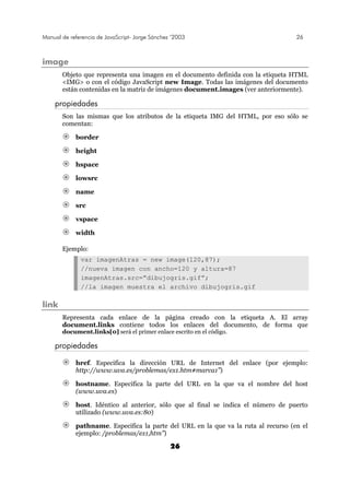 Manual de referencia de JavaScript- Jorge Sánchez ’2003 26
26
image
Objeto que representa una imagen en el documento definida con la etiqueta HTML
<IMG> o con el código JavaScript new Image. Todas las imágenes del documento
están contenidas en la matriz de imágenes document.images (ver anteriormente).
propiedades
Son las mismas que los atributos de la etiqueta IMG del HTML, por eso sólo se
comentan:
border
height
hspace
lowsrc
name
src
vspace
width
Ejemplo:
var imagenAtras = new image(120,87);
//nueva imagen con ancho=120 y altura=87
imagenAtras.src=”dibujogris.gif”;
//la imagen muestra el archivo dibujogris.gif
link
Representa cada enlace de la página creado con la etiqueta A. El array
document.links contiene todos los enlaces del documento, de forma que
document.links[0] será el primer enlace escrito en el código.
propiedades
href. Especifica la dirección URL de Internet del enlace (por ejemplo:
http://www.uva.es/problemas/ex1.htm#marca1”)
hostname. Especifica la parte del URL en la que va el nombre del host
(www.uva.es)
host. Idéntico al anterior, sólo que al final se indica el número de puerto
utilizado (www.uva.es:80)
pathname. Especifica la parte del URL en la que va la ruta al recurso (en el
ejemplo: /problemas/ex1,htm”)
 