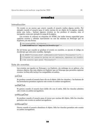 Manual de referencia de JavaScript- Jorge Sánchez ’2003 28
28
eevveennttooss
introducción
Un evento es un suceso que ocurre cuando el usuario realiza alguna acción. Por
ejemplo cuando el usuario pasa el ratón encima de un objeto de la página, cuando
pulsa una tecla,... Incluso algunos eventos no los produce el usuario, sino el
navegador, como por ejemplo la carga de la página.
Los eventos se colocan en etiquetas de HTML (no todas tienen capacidad para
capturar eventos y además nuevamente no son las mismas en Netscape que en
Explorer), de esta forma:
<etiquetaHTML atributos...
nombredeEvento=”expresiónJavaScript”>+
De tal forma que cuando se produce el evento en cuestión, se ejecuta el código en
JavaScript que está entre comillas. Ejemplo:
<A HREF=”cities.htm” onMouseClick=”alert(‘Pulsaste!’);”>
//Cuando el usuario pulsa en el mensaje, aparece un cuadro
//de alerta que pone “Pulsaste!”
lista de eventos
Los eventos son iguales en Netscape y en Explorer, sin embargo no se aplican a los
mismos objetos, hay más objetos en Explorer que en Netscape que permiten capturar
eventos. La lista sólo incluye los compatibles en ambos.
onClick
Se produce cuando el usuario hace clic en el objeto. Sólo los vínculos y los botones de
los formularios permiten capturar este evento en ambos navegadores.
onDblClick
Se genera cuando el usuario hace doble clic con el ratón. Sólo los vínculos admiten
este evento en ambos navegadores.
onMouseOver
Se produce cuando el usuario pasa el cursor por encima del objeto. Sólo los vínculos
permiten este evento en ambos navegadores.
onMouseOut
Ocurre cuando el usuario abandona el objeto. Sólo los vínculos permiten este evento
en ambos navegadores.
 