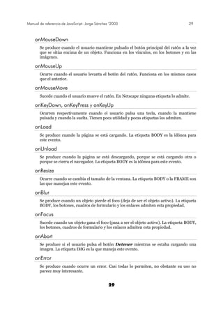 Manual de referencia de JavaScript- Jorge Sánchez ’2003 29
29
onMouseDown
Se produce cuando el usuario mantiene pulsado el botón principal del ratón a la vez
que se sitúa encima de un objeto. Funciona en los vínculos, en los botones y en las
imágenes.
onMouseUp
Ocurre cuando el usuario levanta el botón del ratón. Funciona en los mismos casos
que el anterior.
onMouseMove
Sucede cuando el usuario mueve el ratón. En Netscape ninguna etiqueta lo admite.
onKeyDown, onKeyPress y onKeyUp
Ocurren respectivamente cuando el usuario pulsa una tecla, cuando la mantiene
pulsada y cuando la suelta. Tienen poca utilidad y pocas etiquetas los admiten.
onLoad
Se produce cuando la página se está cargando. La etiqueta BODY es la idónea para
este evento.
onUnload
Se produce cuando la página se está descargando, porque se está cargando otra o
porque se cierra el navegador. La etiqueta BODY es la idónea para este evento.
onResize
Ocurre cuando se cambia el tamaño de la ventana. La etiqueta BODY o la FRAME son
las que manejan este evento.
onBlur
Se produce cuando un objeto pierde el foco (deja de ser el objeto activo). La etiqueta
BODY, los botones, cuadros de formulario y los enlaces admiten esta propiedad.
onFocus
Sucede cuando un objeto gana el foco (pasa a ser el objeto activo). La etiqueta BODY,
los botones, cuadros de formulario y los enlaces admiten esta propiedad.
onAbort
Se produce si el usuario pulsa el botón Detener mientras se estaba cargando una
imagen. La etiqueta IMG es la que maneja este evento.
onError
Se produce cuando ocurre un error. Casi todas lo permiten, no obstante su uso no
parece muy interesante.
 