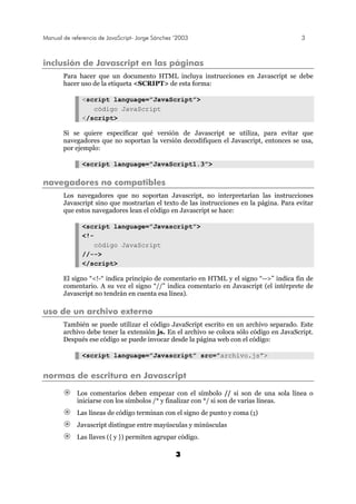 Manual de referencia de JavaScript- Jorge Sánchez ’2003 3
3
inclusión de Javascript en las páginas
Para hacer que un documento HTML incluya instrucciones en Javascript se debe
hacer uso de la etiqueta <SCRIPT> de esta forma:
<script language=”JavaScript”>
código JavaScript
</script>
Si se quiere especificar qué versión de Javascript se utiliza, para evitar que
navegadores que no soportan la versión decodifiquen el Javascript, entonces se usa,
por ejemplo:
<script language=”JavaScript1.3”>
navegadores no compatibles
Los navegadores que no soportan Javascript, no interpretarían las instrucciones
Javascript sino que mostrarían el texto de las instrucciones en la página. Para evitar
que estos navegadores lean el código en Javascript se hace:
<script language=”Javascript”>
<!-
código JavaScript
//-->
</script>
El signo “<!-“ indica principio de comentario en HTML y el signo “-->” indica fin de
comentario. A su vez el signo “//” indica comentario en Javascript (el intérprete de
Javascript no tendrán en cuenta esa línea).
uso de un archivo externo
También se puede utilizar el código JavaScript escrito en un archivo separado. Este
archivo debe tener la extensión js. En el archivo se coloca sólo código en JavaScript.
Después ese código se puede invocar desde la página web con el código:
<script language=”Javascript” src=”archivo.js”>
normas de escritura en Javascript
Los comentarios deben empezar con el símbolo // si son de una sola línea o
iniciarse con los símbolos /* y finalizar con */ si son de varias líneas.
Las líneas de código terminan con el signo de punto y coma (;)
Javascript distingue entre mayúsculas y minúsculas
Las llaves ({ y }) permiten agrupar código.
 