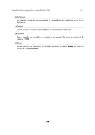 Manual de referencia de JavaScript- Jorge Sánchez ’2003 30
30
onChange
Se produce cuando el usuario cambia el contenido de un cuadro de texto de un
formulario.
onSelect
Ocurre cuando el usuario selecciona texto de un cuadro del formulario.
onSubmit
Ocurre cuando un formulario es enviado a su servidor. Es pues un evento de la
etiqueta FORM.
onReset
Sucede cuando un formulario es anulado mediante su botón Reset. Es pues un
evento de la etiqueta FORM.
 