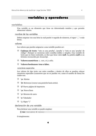 Manual de referencia de JavaScript- Jorge Sánchez ’2003 4
4
vvaarriiaabblleess yy ooppeerraaddoorreess
variables
Una variable es un elemento que tiene un determinado nombre y que permite
almacenar valores.
nombre de las variables
Deben empezar con una letra la cual puede ir seguida de números, el signo “_” o más
letras.
valores
Los valores que pueden asignarse a una variable pueden ser:
Cadenas de texto: “esto es una prueba”, ‘prueba’ o “esto es una ‘prueba’ de
código”. Siempre se encierran entre comillas dobles o simples. Una variable de
texto que no tiene contenido, se dice que tiene valor null. La palabra null es un
término reconocido por Javascript.
Valores numéricos: 1, -100, 1.6, 2.0E2.
Valores booleanos: true o false.
caracteres especiales
Los valores de tipo texto van entre comillas y dentro de ellos se pueden colocar
caracteres especiales (caracteres que no se pueden ver, como el cambio de línea) los
cuales son:
a: Alarma
b: Retroceso (cursor una posición hacia atrás).
f: Nueva página de impresora
n: Nueva línea
r: Retorno de carro
t: Tabulador
: Signo “”
declaración de una variable
Para declarar una variable se puede emplear:
var variable = valor;
O simplemente:
 