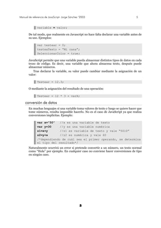 Manual de referencia de JavaScript- Jorge Sánchez ’2003 5
5
variable = valor;
De tal modo, que realmente en Javascript no hace falta declarar una variable antes de
su uso. Ejemplos:
var testear = 0;
testeaTexto = “Mi casa”;
SeleccionarColor = true;
JavaScript permite que una variable pueda almacenar distintos tipos de datos en cada
trozo de código. Es decir, una variable que ahora almacena texto, después puede
almacenar números.
Tras declarar la variable, su valor puede cambiar mediante la asignación de un
valor:
Testear = 12.3;
O mediante la asignación del resultado de una operación:
Testear = 12 * 3 + varX;
conversión de datos
En muchas lenguajes si una variable toma valores de texto y luego se quiere hacer que
tome números, resulta imposible hacerlo. No es el caso de JavaScript ya que realiza
conversiones implícitas. Ejemplo:
var x=”50” //x es una variable de texto
var y=30 //y es una variable numérica
z1=x+y //z1 es variable de texto y vale “5010”
z2=y+x //z2 es numérica y vale 60
/*dependiendo de cuál sea el primer operando, se determina
el tipo del resultado*/
Naturalmente ocurrirá un error si pretende convertir a un número, un texto normal
como “Hola” por ejemplo. En cualquier caso no conviene hacer conversiones de tipo
en ningún caso.
 