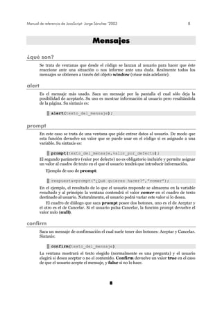 Manual de referencia de JavaScript- Jorge Sánchez ’2003 8
8
MMeennssaajjeess
¿qué son?
Se trata de ventanas que desde el código se lanzan al usuario para hacer que éste
reaccione ante una situación o nos informe ante una duda. Realmente todos los
mensajes se obtienen a través del objeto window (véase más adelante).
alert
Es el mensaje más usado. Saca un mensaje por la pantalla el cual sólo deja la
posibilidad de aceptarle. Su uso es mostrar información al usuario pero resaltándola
de la página. Su sintaxis es:
alert(texto_del_mensaje);
prompt
En este caso se trata de una ventana que pide entrar datos al usuario. De modo que
esta función devuelve un valor que se puede usar en el código si es asignado a una
variable. Su sintaxis es:
prompt(texto_del_mensaje,valor_por_defecto);
El segundo parámetro (valor por defecto) no es obligatorio incluirle y permite asignar
un valor al cuadro de texto en el que el usuario tendrá que introducir información.
Ejemplo de uso de prompt:
respuesta=prompt(“¿Qué quieres hacer?”,”comer”);
En el ejemplo, el resultado de lo que el usuario responde se almacena en la variable
resultado y al principio la ventana contendrá el valor comer en el cuadro de texto
destinado al usuario. Naturalmente, el usuario podrá variar este valor si lo desea.
El cuadro de diálogo que saca prompt posee dos botones, uno es el de Aceptar y
el otro es el de Cancelar. Si el usuario pulsa Cancelar, la función prompt devuelve el
valor nulo (null).
confirm
Saca un mensaje de confirmación el cual suele tener dos botones: Aceptar y Cancelar.
Sintaxis:
confirm(texto_del_mensaje)
La ventana mostrará el texto elegido (normalmente es una pregunta) y el usuario
elegirá si desea aceptar o no el contenido. Confirm devuelve un valor true en el caso
de que el usuario acepte el mensaje, y false si no lo hace.
 
