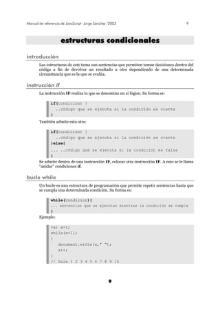 Manual de referencia de JavaScript- Jorge Sánchez ’2003 9
9
eessttrruuccttuurraass ccoonnddiicciioonnaalleess
introducción
Las estructuras de este tema son sentencias que permiten tomar decisiones dentro del
código a fin de devolver un resultado u otro dependiendo de una determinada
circunstancia que es la que se evalúa.
instrucción if
La instrucción IF realiza lo que se denomina un sí lógico. Su forma es:
if(condición) {
..código que se ejecuta si la condición es cierta
}
También admite esta otra:
if(condición) {
..código que se ejecuta si la condición es cierta
}else{
... ..código que se ejecuta si la condición es falsa
}
Se admite dentro de una instrucción IF, colocar otra instrucción IF. A esto se le llama
“anidar” condiciones if.
bucle while
Un bucle es una estructura de programación que permite repetir sentencias hasta que
se cumpla una determinada condición. Su forma es:
while(condicion){
... sentencias que se ejecutan mientras la condición se cumpla
}
Ejemplo:
var x=1;
while(x<11)
{
document.write(x,” “);
x++;
}
// Sale 1 2 3 4 5 6 7 8 9 10
 