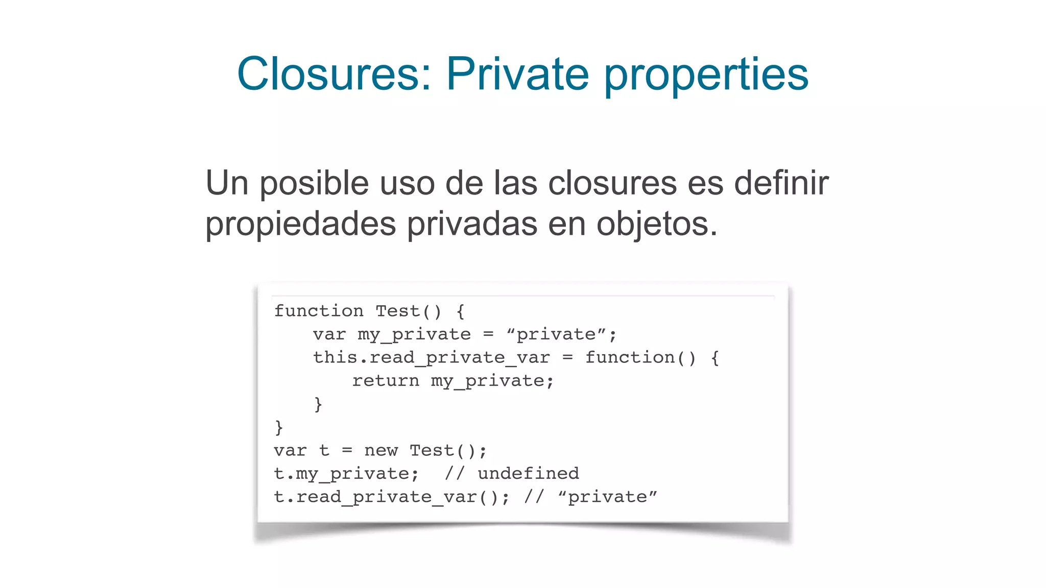 Closures: Private properties
Un posible uso de las closures es definir
propiedades privadas en objetos.
function Test() {
var my_private = “private”;
this.read_private_var = function() {
return my_private;
}
}
var t = new Test();
t.my_private; // undefined
t.read_private_var(); // “private”
 
