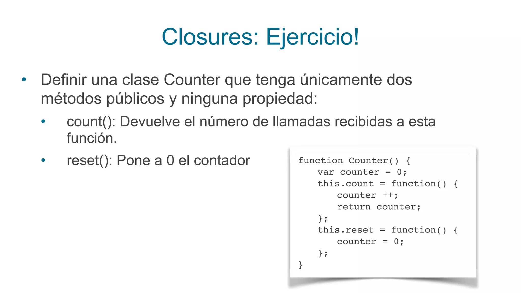 Closures: Ejercicio!
• Definir una clase Counter que tenga únicamente dos
métodos públicos y ninguna propiedad:
• count(): Devuelve el número de llamadas recibidas a esta
función.
• reset(): Pone a 0 el contador function Counter() {
var counter = 0;
this.count = function() {
counter ++;
return counter;
};
this.reset = function() {
counter = 0;
};
}
 