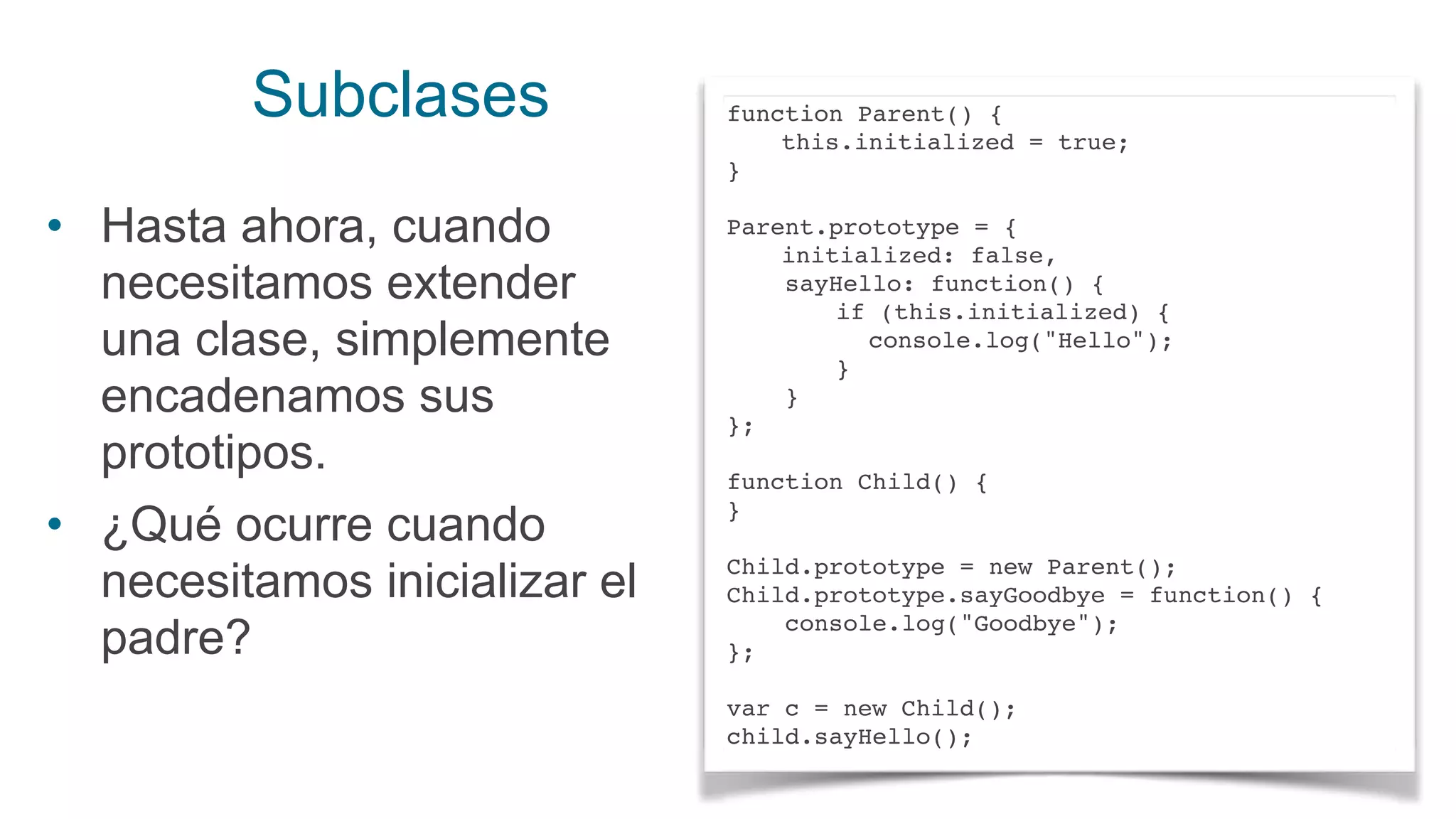Subclases
• Hasta ahora, cuando
necesitamos extender
una clase, simplemente
encadenamos sus
prototipos.
• ¿Qué ocurre cuando
necesitamos inicializar el
padre?
function Parent() {
this.initialized = true;
}
Parent.prototype = {
initialized: false,
sayHello: function() {
if (this.initialized) {
console.log("Hello");
}
}
};
function Child() {
}
Child.prototype = new Parent();
Child.prototype.sayGoodbye = function() {
console.log("Goodbye");
};
var c = new Child();
child.sayHello();
 