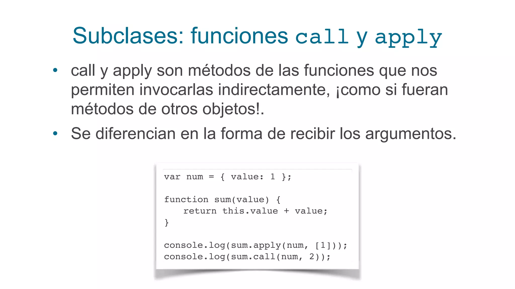 Subclases: funciones call y apply
• call y apply son métodos de las funciones que nos
permiten invocarlas indirectamente, ¡como si fueran
métodos de otros objetos!.
• Se diferencian en la forma de recibir los argumentos.
var num = { value: 1 };
function sum(value) {
return this.value + value;
}
console.log(sum.apply(num, [1]));
console.log(sum.call(num, 2));
 