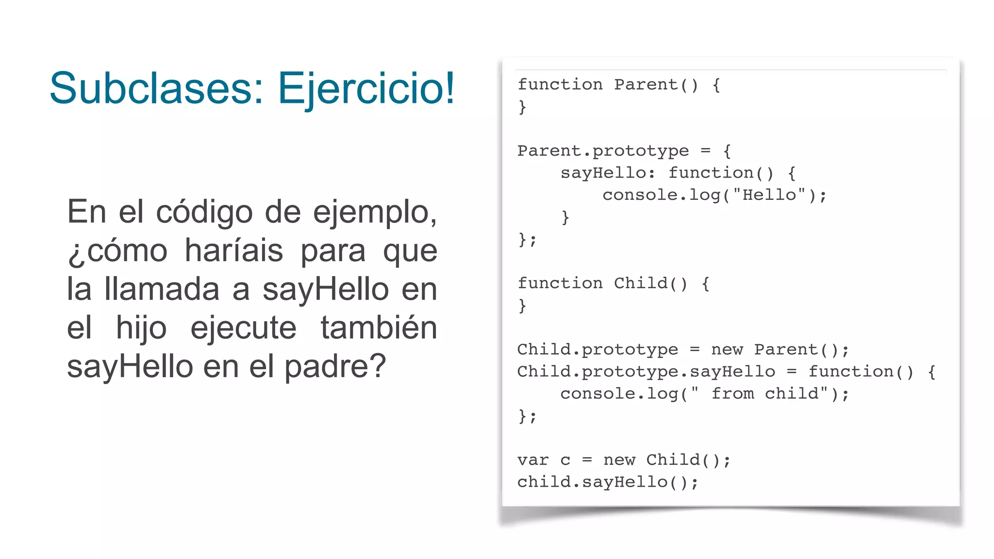 Subclases: Ejercicio!
En el código de ejemplo,
¿cómo haríais para que
la llamada a sayHello en
el hijo ejecute también
sayHello en el padre?
function Parent() {
}
Parent.prototype = {
sayHello: function() {
console.log("Hello");
}
};
function Child() {
}
Child.prototype = new Parent();
Child.prototype.sayHello = function() {
console.log(" from child");
};
var c = new Child();
child.sayHello();
 