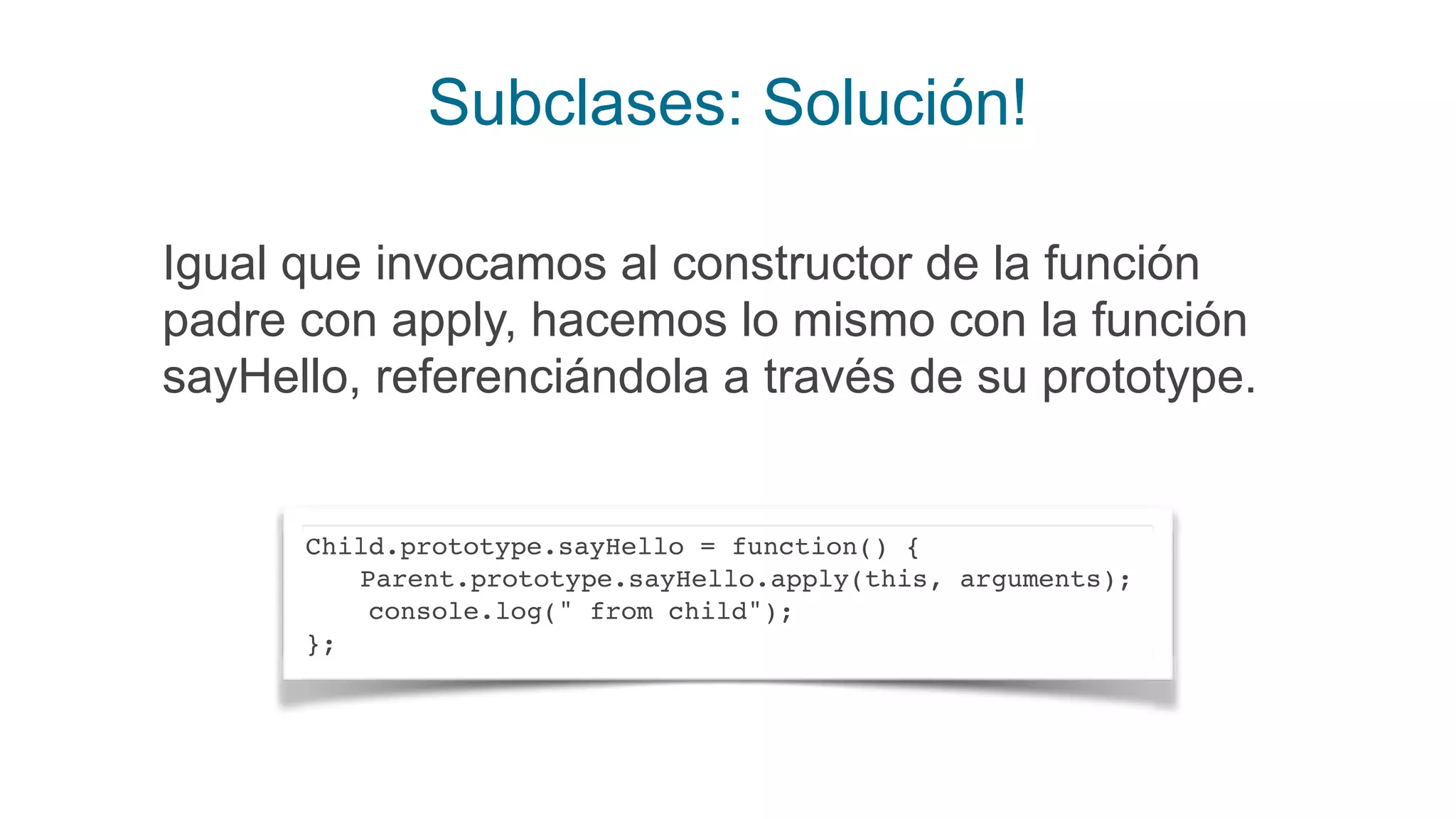 Subclases: Solución!
Igual que invocamos al constructor de la función
padre con apply, hacemos lo mismo con la función
sayHello, referenciándola a través de su prototype.
Child.prototype.sayHello = function() {
Parent.prototype.sayHello.apply(this, arguments);
console.log(" from child");
};
 