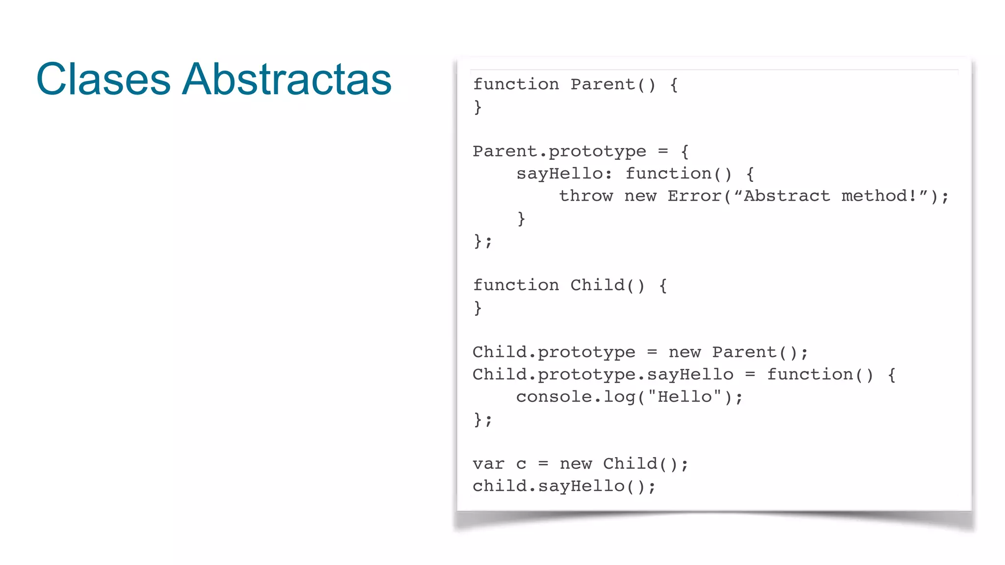 Clases Abstractas function Parent() {
}
Parent.prototype = {
sayHello: function() {
throw new Error(“Abstract method!”);
}
};
function Child() {
}
Child.prototype = new Parent();
Child.prototype.sayHello = function() {
console.log("Hello");
};
var c = new Child();
child.sayHello();
 