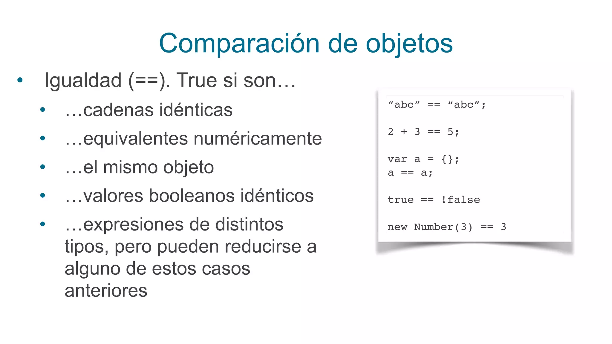 Comparación de objetos
• Igualdad (==). True si son…
• …cadenas idénticas
• …equivalentes numéricamente
• …el mismo objeto
• …valores booleanos idénticos
• …expresiones de distintos
tipos, pero pueden reducirse a
alguno de estos casos
anteriores
“abc” == “abc”;
2 + 3 == 5;
var a = {};
a == a;
true == !false
new Number(3) == 3
 