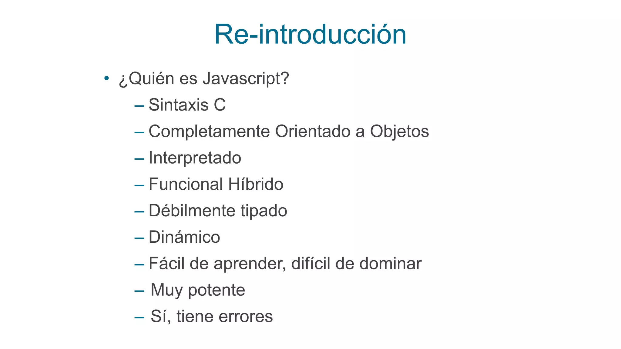 Re-introducción
• ¿Quién es Javascript?
– Sintaxis C
– Completamente Orientado a Objetos
– Interpretado
– Funcional Híbrido
– Débilmente tipado
– Dinámico
– Fácil de aprender, difícil de dominar
– Muy potente
– Sí, tiene errores
 