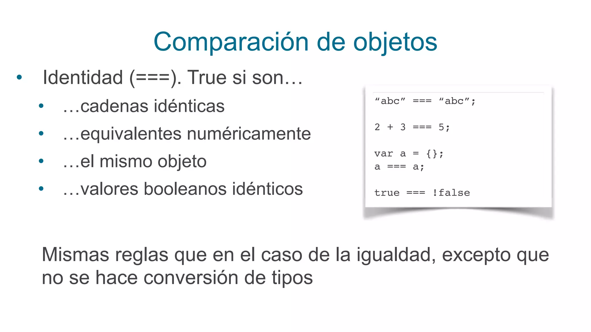 Comparación de objetos
• Identidad (===). True si son…
• …cadenas idénticas
• …equivalentes numéricamente
• …el mismo objeto
• …valores booleanos idénticos
“abc” === “abc”;
2 + 3 === 5;
var a = {};
a === a;
true === !false
Mismas reglas que en el caso de la igualdad, excepto que
no se hace conversión de tipos
 