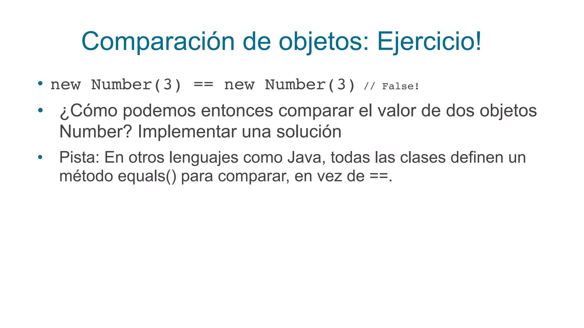 Comparación de objetos: Ejercicio!
• new Number(3) == new Number(3) // False!
• ¿Cómo podemos entonces comparar el valor de dos objetos
Number? Implementar una solución
• Pista: En otros lenguajes como Java, todas las clases definen un
método equals() para comparar, en vez de ==.
 