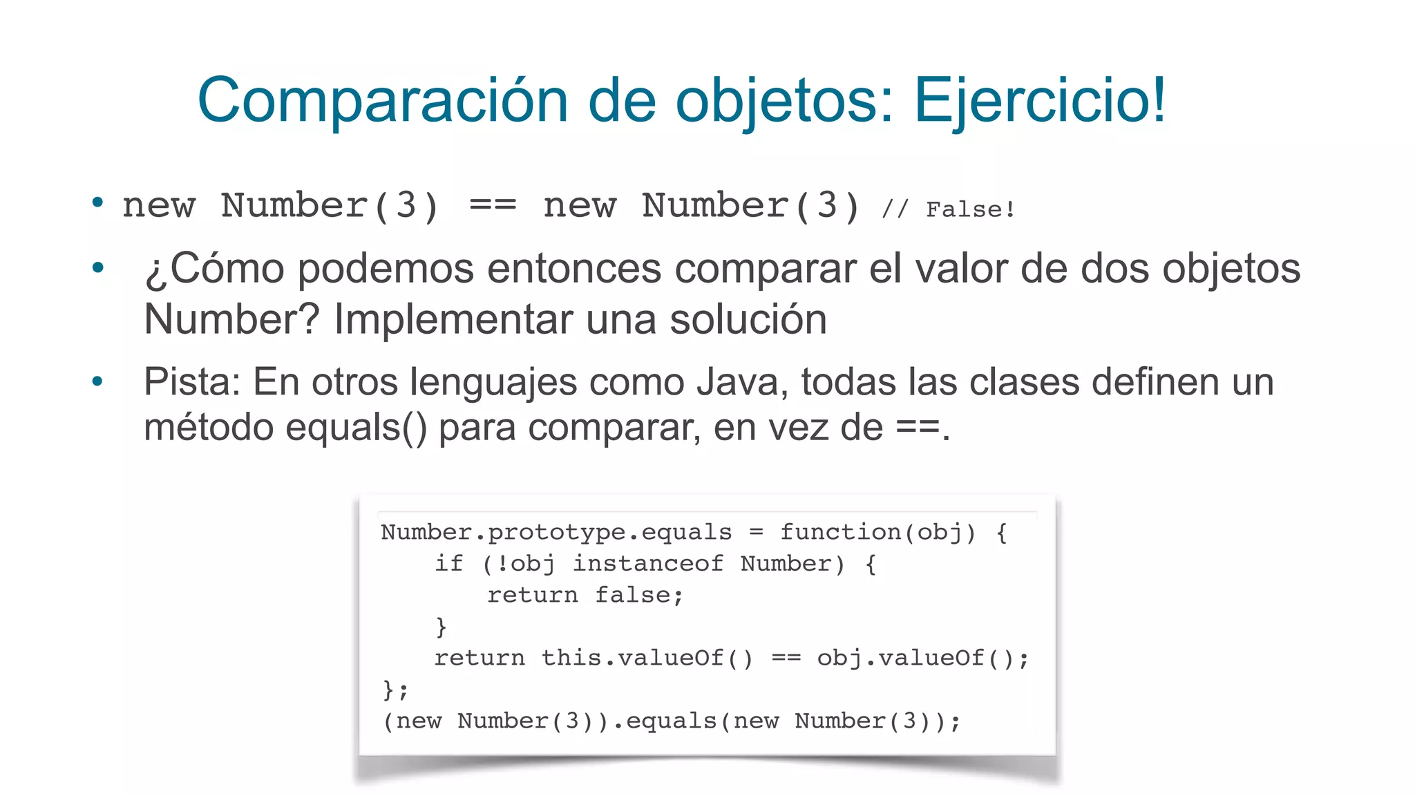 Comparación de objetos: Ejercicio!
• new Number(3) == new Number(3) // False!
• ¿Cómo podemos entonces comparar el valor de dos objetos
Number? Implementar una solución
• Pista: En otros lenguajes como Java, todas las clases definen un
método equals() para comparar, en vez de ==.
Number.prototype.equals = function(obj) {
if (!obj instanceof Number) {
return false;
}
return this.valueOf() == obj.valueOf();
};
(new Number(3)).equals(new Number(3));
 