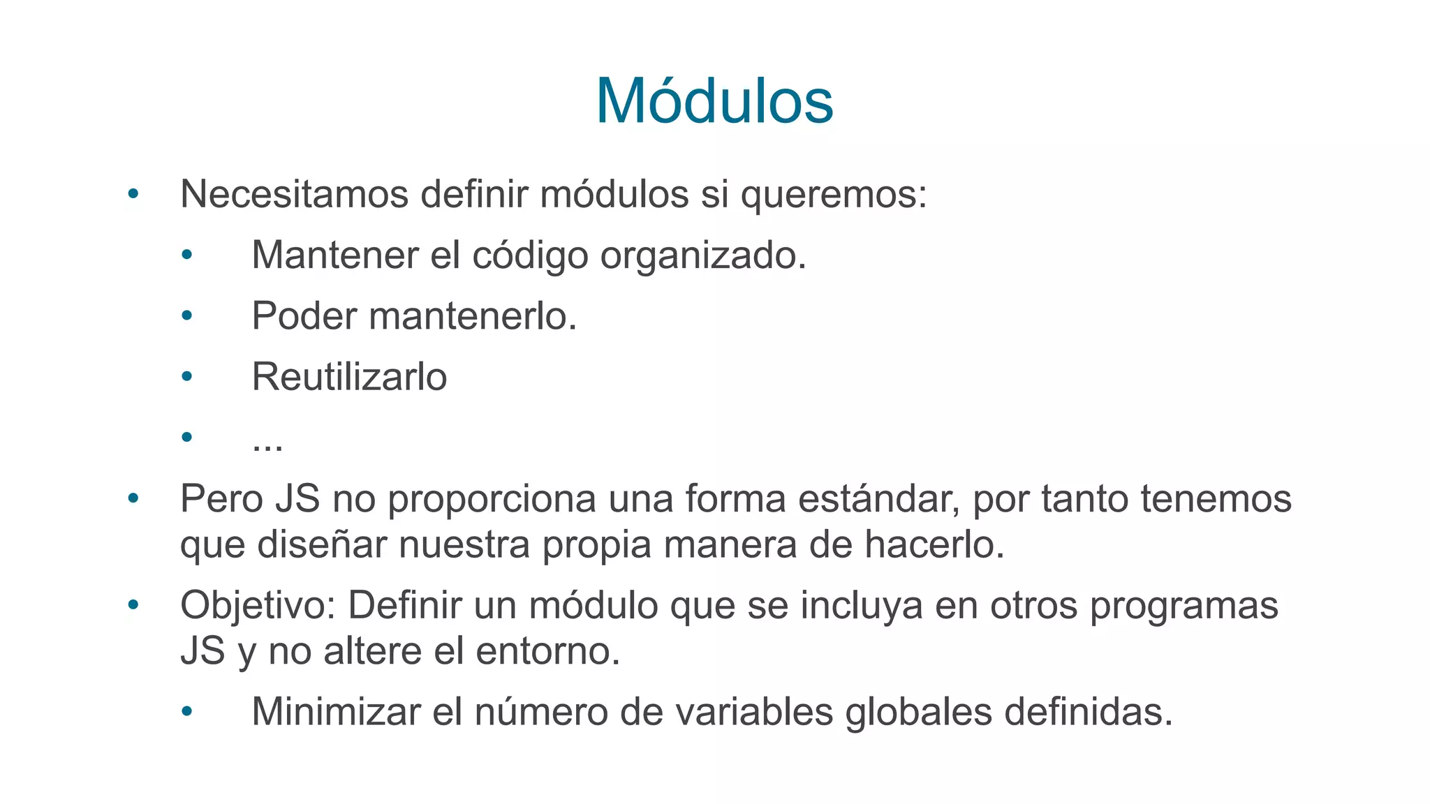 Módulos
• Necesitamos definir módulos si queremos:
• Mantener el código organizado.
• Poder mantenerlo.
• Reutilizarlo
• ...
• Pero JS no proporciona una forma estándar, por tanto tenemos
que diseñar nuestra propia manera de hacerlo.
• Objetivo: Definir un módulo que se incluya en otros programas
JS y no altere el entorno.
• Minimizar el número de variables globales definidas.
 