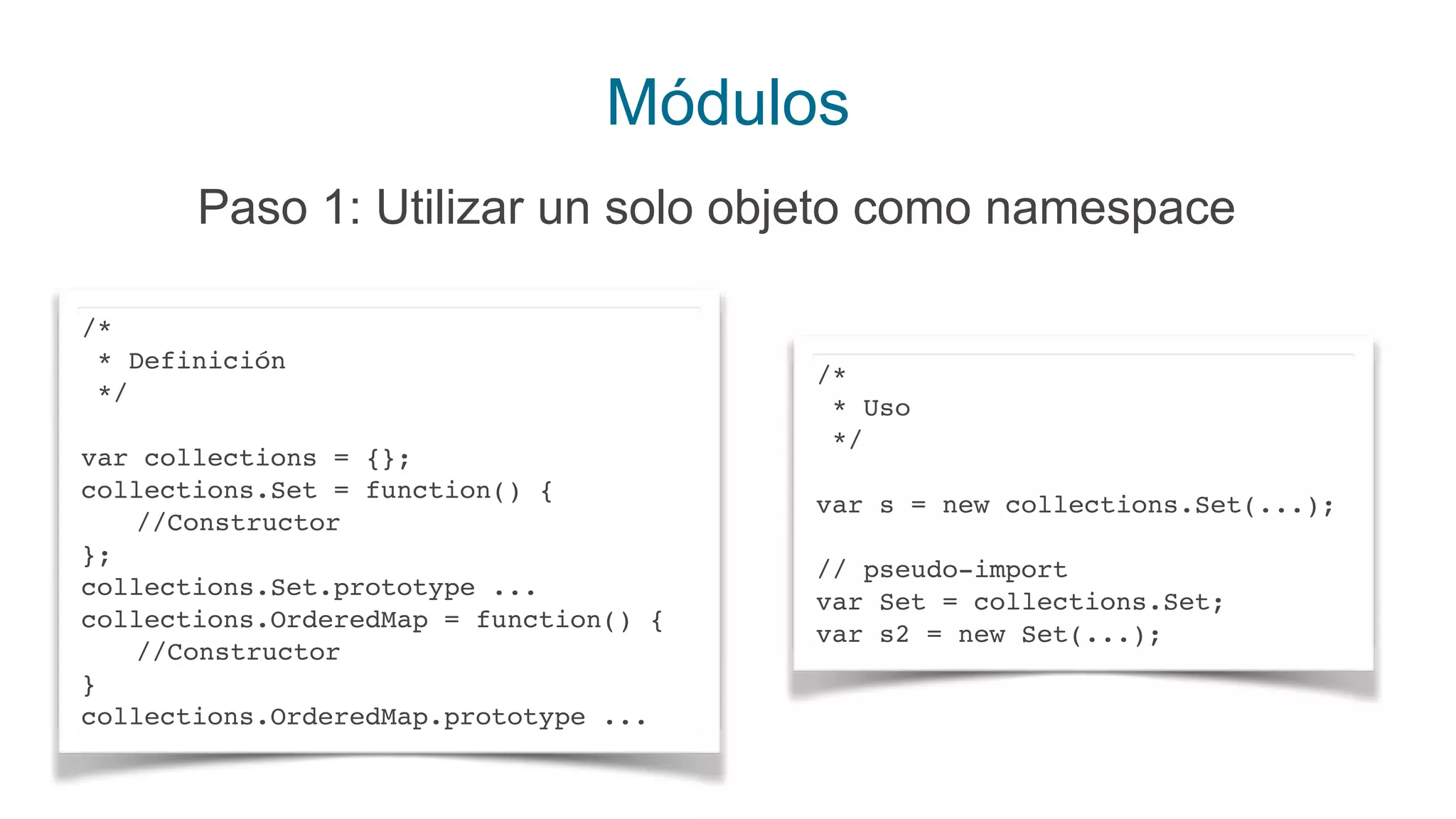 Módulos
Paso 1: Utilizar un solo objeto como namespace
/*
* Definición
*/
var collections = {};
collections.Set = function() {
//Constructor
};
collections.Set.prototype ...
collections.OrderedMap = function() {
//Constructor
}
collections.OrderedMap.prototype ...
/*
* Uso
*/
var s = new collections.Set(...);
// pseudo-import
var Set = collections.Set;
var s2 = new Set(...);
 