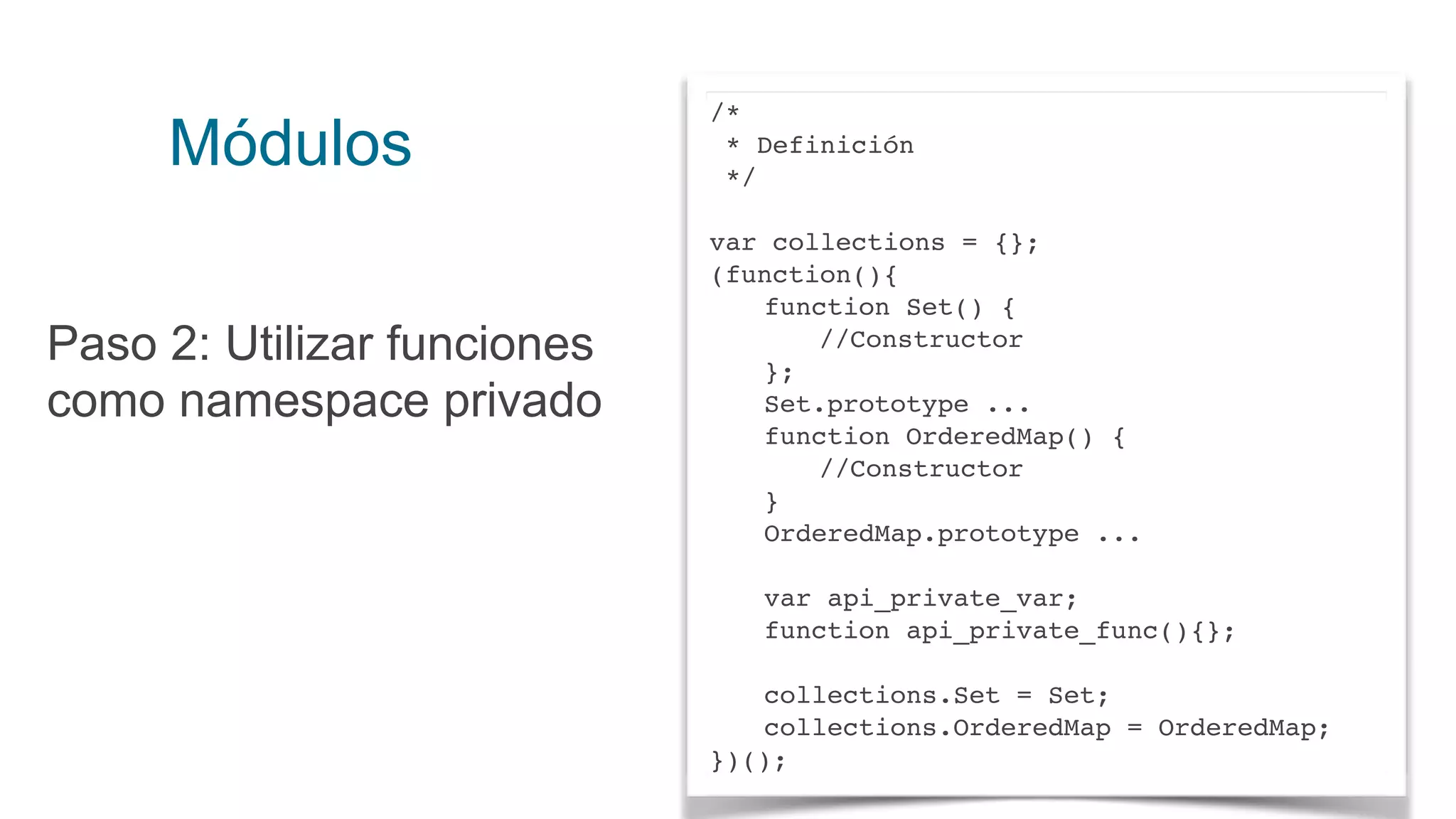 Módulos
Paso 2: Utilizar funciones
como namespace privado
/*
* Definición
*/
var collections = {};
(function(){
function Set() {
//Constructor
};
Set.prototype ...
function OrderedMap() {
//Constructor
}
OrderedMap.prototype ...
var api_private_var;
function api_private_func(){};
collections.Set = Set;
collections.OrderedMap = OrderedMap;
})();
 