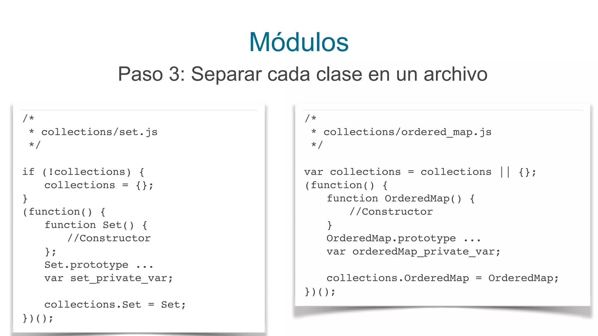 Módulos
Paso 3: Separar cada clase en un archivo
/*
* collections/set.js
*/
if (!collections) {
collections = {};
}
(function() {
function Set() {
//Constructor
};
Set.prototype ...
var set_private_var;
collections.Set = Set;
})();
/*
* collections/ordered_map.js
*/
var collections = collections || {};
(function() {
function OrderedMap() {
//Constructor
}
OrderedMap.prototype ...
var orderedMap_private_var;
collections.OrderedMap = OrderedMap;
})();
 