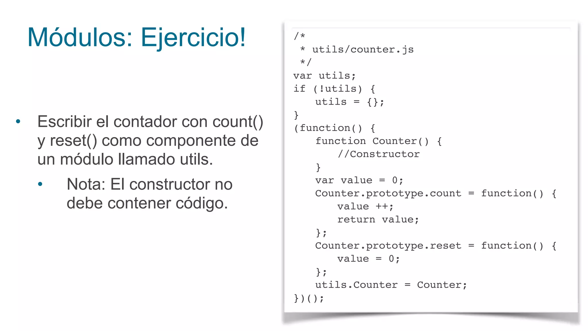 Módulos: Ejercicio!
• Escribir el contador con count()
y reset() como componente de
un módulo llamado utils.
• Nota: El constructor no
debe contener código.
/*
* utils/counter.js
*/
var utils;
if (!utils) {
utils = {};
}
(function() {
function Counter() {
//Constructor
}
var value = 0;
Counter.prototype.count = function() {
value ++;
return value;
};
Counter.prototype.reset = function() {
value = 0;
};
utils.Counter = Counter;
})();
 