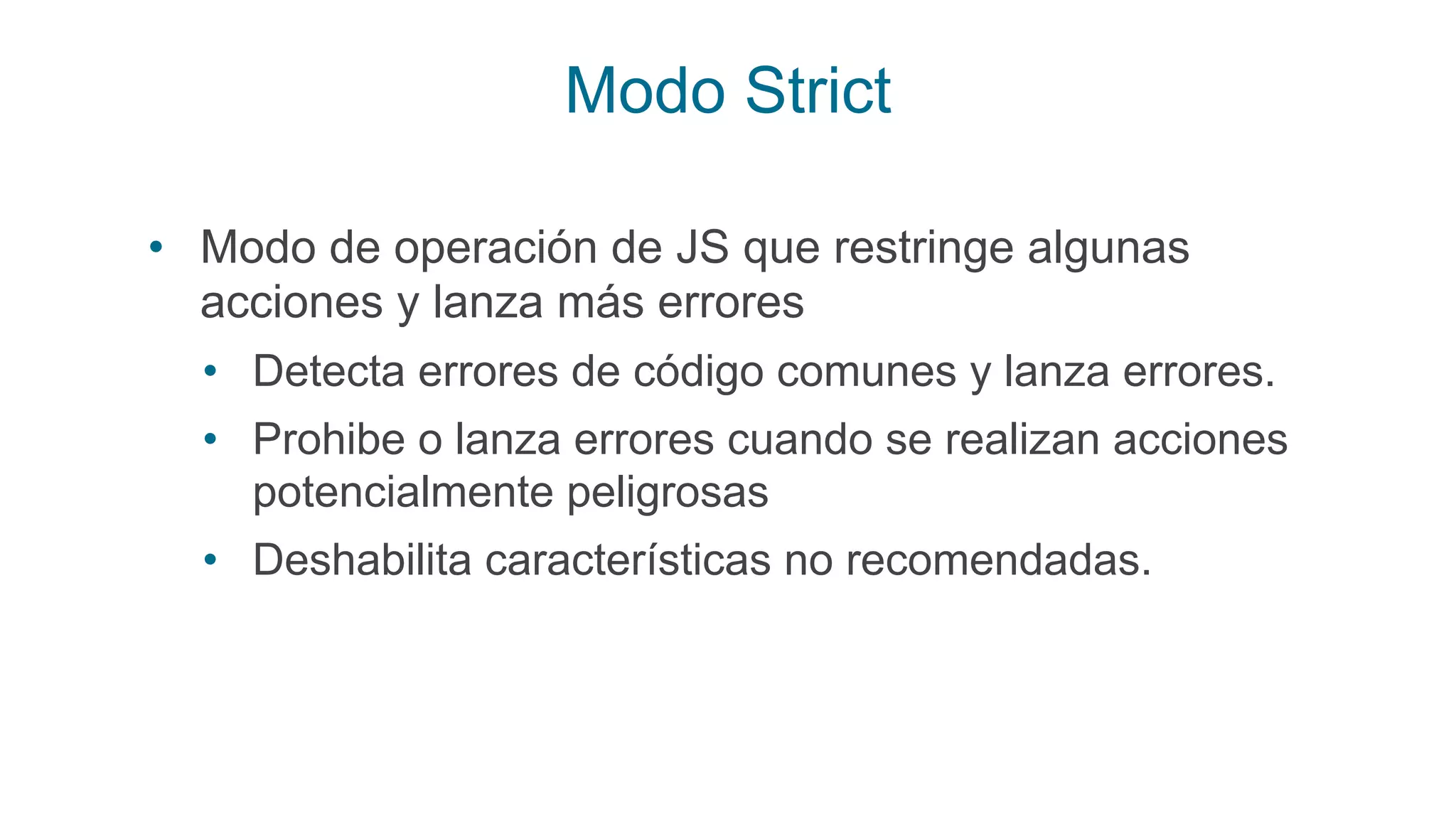 Modo Strict
• Modo de operación de JS que restringe algunas
acciones y lanza más errores
• Detecta errores de código comunes y lanza errores.
• Prohibe o lanza errores cuando se realizan acciones
potencialmente peligrosas
• Deshabilita características no recomendadas.
 
