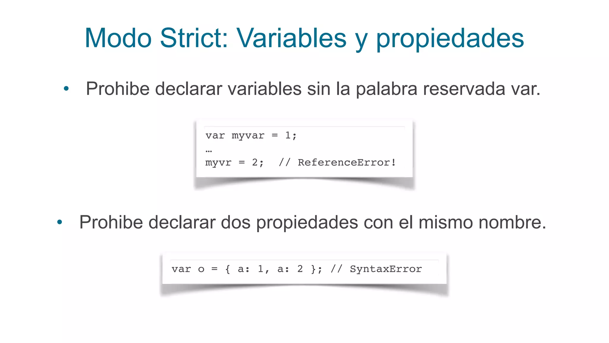 Modo Strict: Variables y propiedades
var myvar = 1;
…
myvr = 2; // ReferenceError!
• Prohibe declarar variables sin la palabra reservada var.
var o = { a: 1, a: 2 }; // SyntaxError
• Prohibe declarar dos propiedades con el mismo nombre.
 