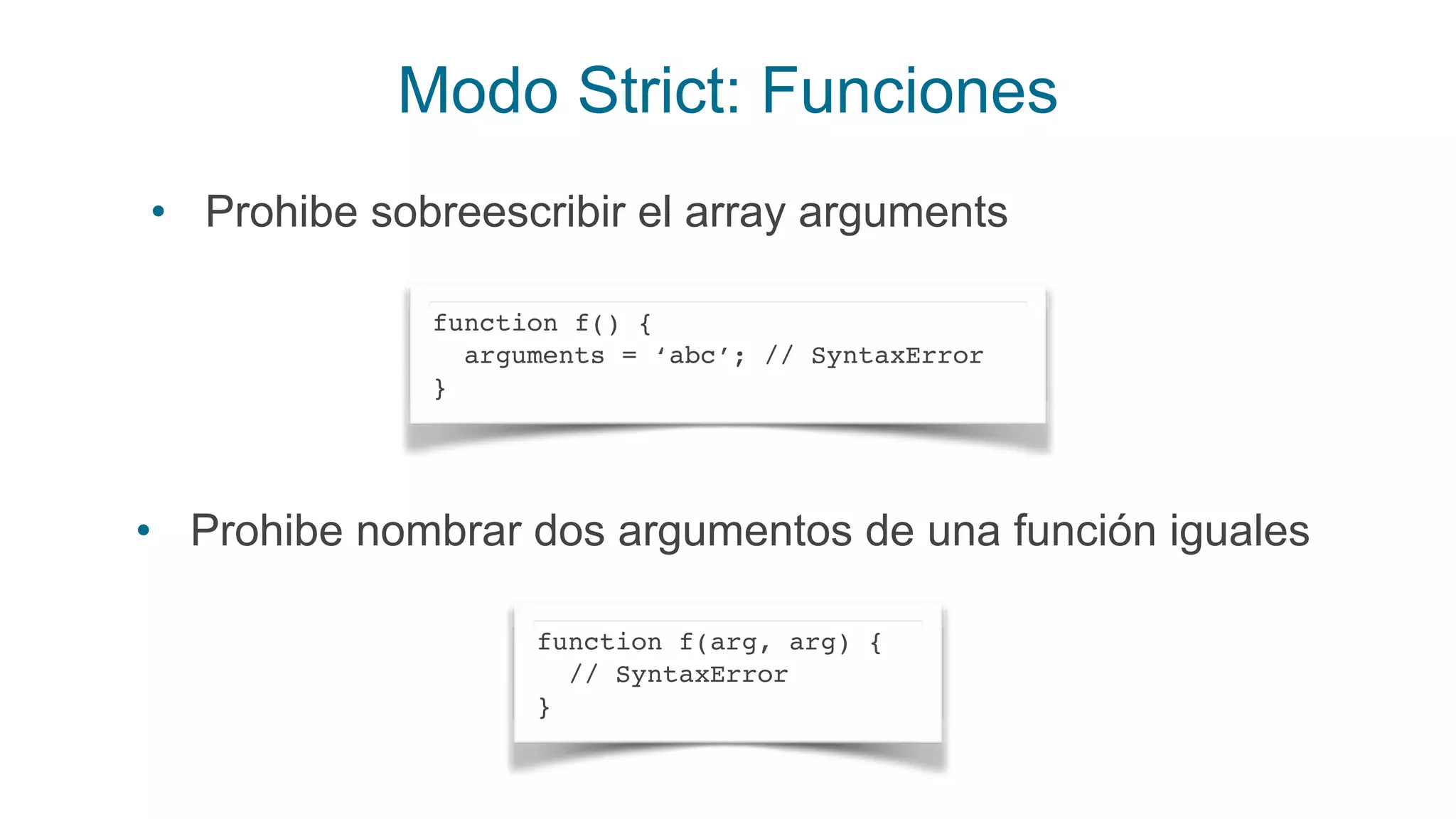 Modo Strict: Funciones
function f() {
arguments = ‘abc’; // SyntaxError
}
• Prohibe sobreescribir el array arguments
function f(arg, arg) {
// SyntaxError
}
• Prohibe nombrar dos argumentos de una función iguales
 