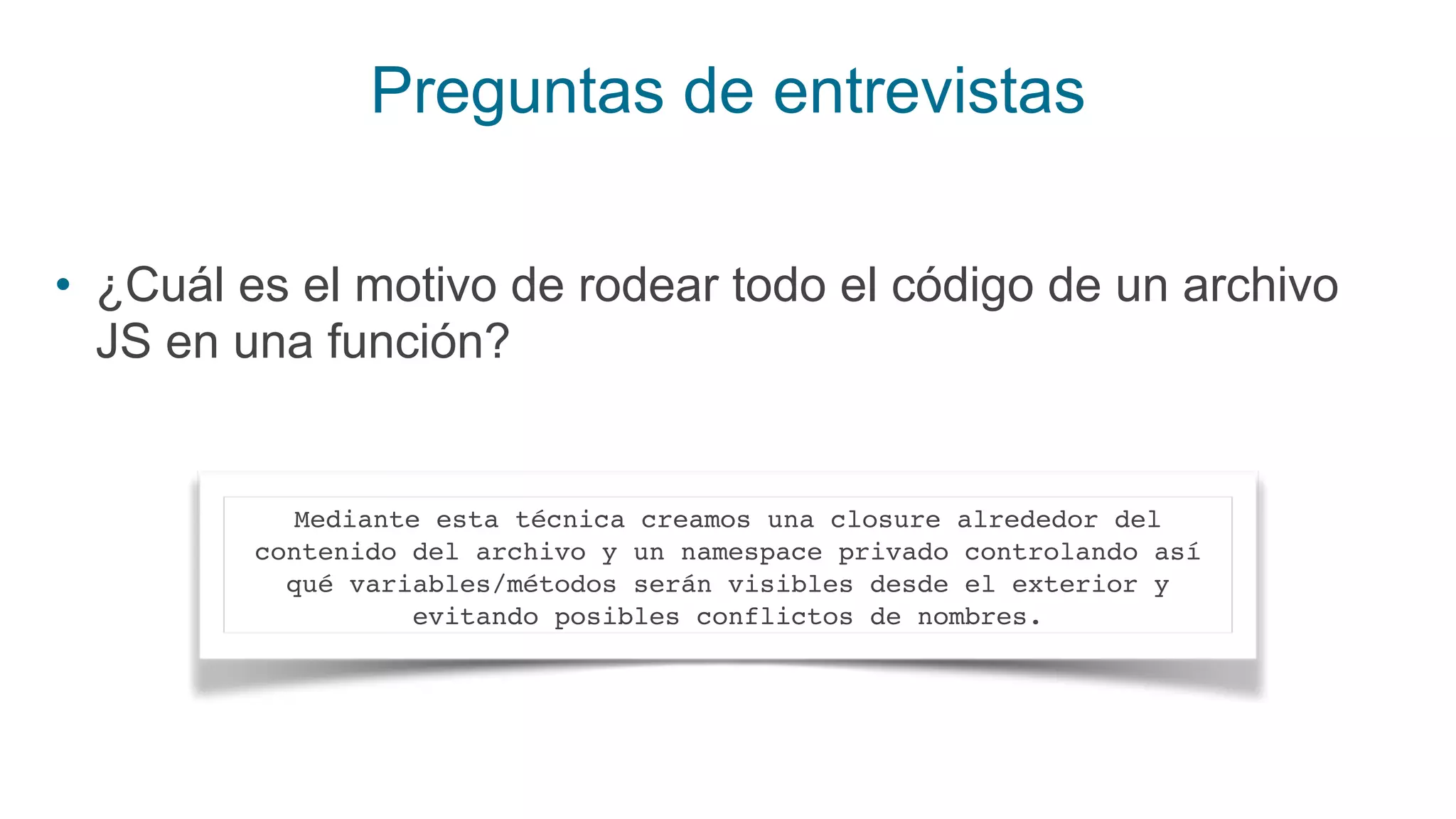 Preguntas de entrevistas
• ¿Cuál es el motivo de rodear todo el código de un archivo
JS en una función?
Mediante esta técnica creamos una closure alrededor del
contenido del archivo y un namespace privado controlando así
qué variables/métodos serán visibles desde el exterior y
evitando posibles conflictos de nombres.
 