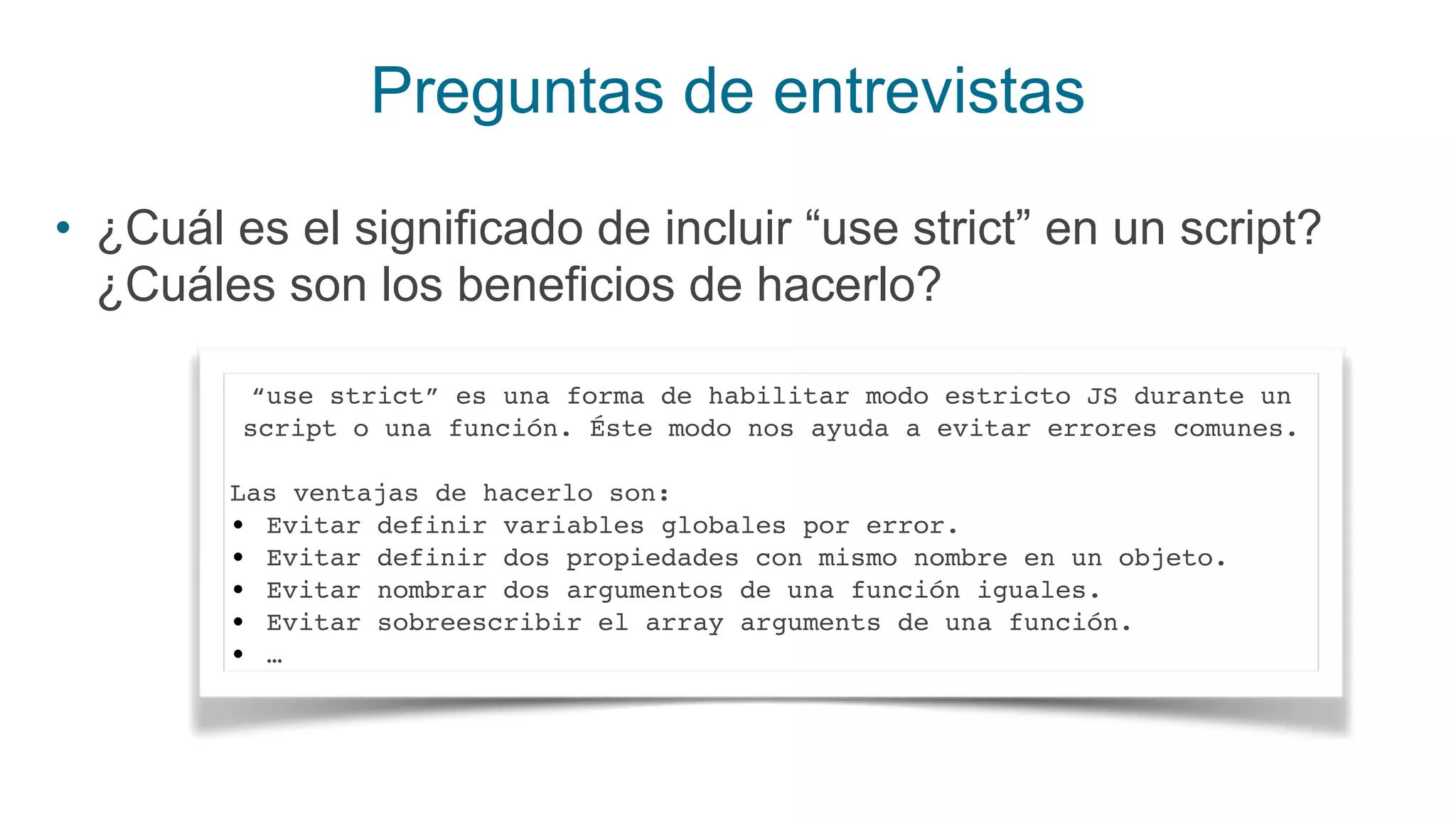 Preguntas de entrevistas
• ¿Cuál es el significado de incluir “use strict” en un script?
¿Cuáles son los beneficios de hacerlo?
“use strict” es una forma de habilitar modo estricto JS durante un
script o una función. Éste modo nos ayuda a evitar errores comunes.
Las ventajas de hacerlo son:
• Evitar definir variables globales por error.
• Evitar definir dos propiedades con mismo nombre en un objeto.
• Evitar nombrar dos argumentos de una función iguales.
• Evitar sobreescribir el array arguments de una función.
• …
 