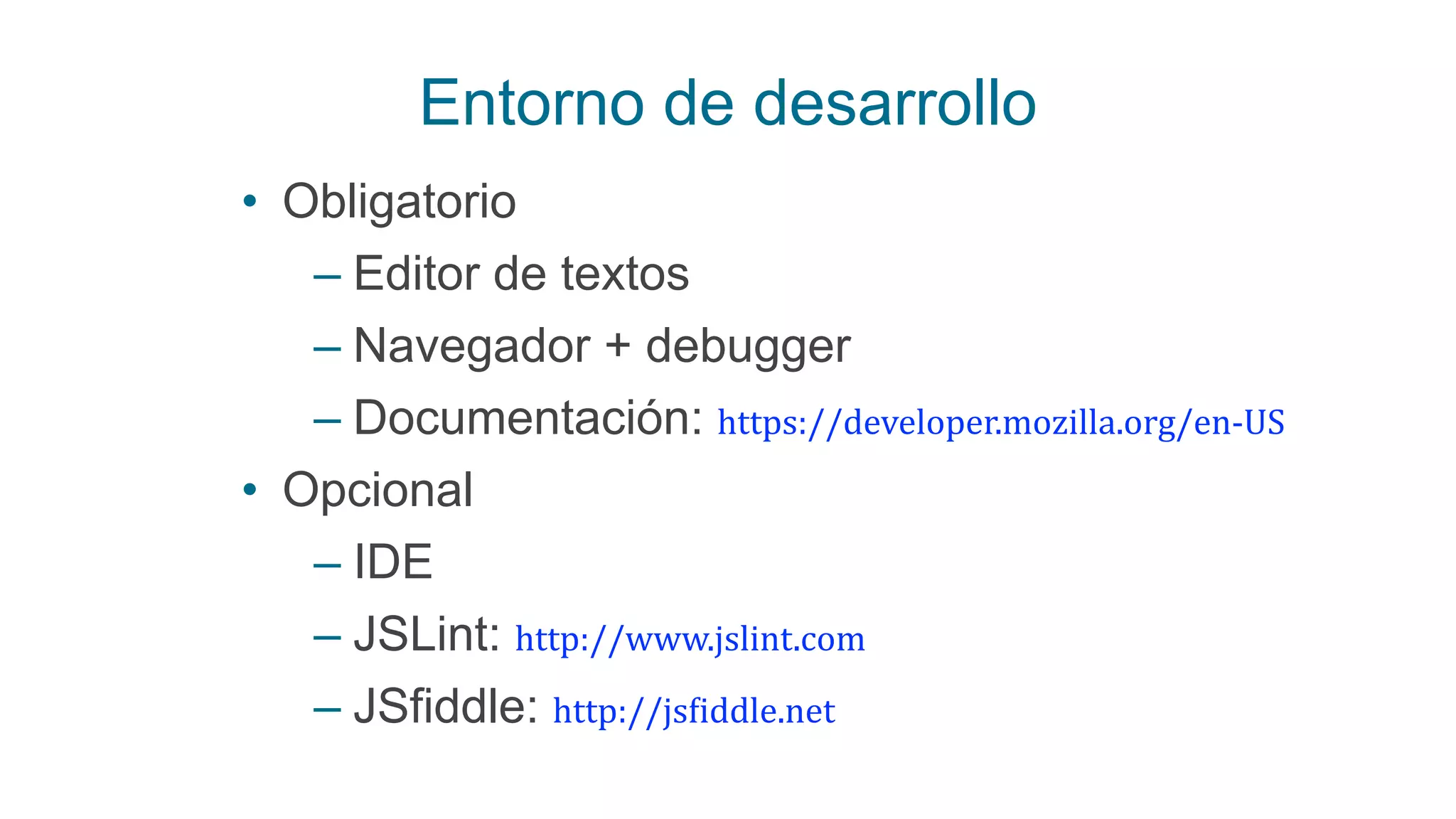 Entorno de desarrollo
• Obligatorio
– Editor de textos
– Navegador + debugger
– Documentación: https://developer.mozilla.org/en-­‐US
• Opcional
– IDE
– JSLint: http://www.jslint.com
– JSfiddle: http://js:iddle.net
 