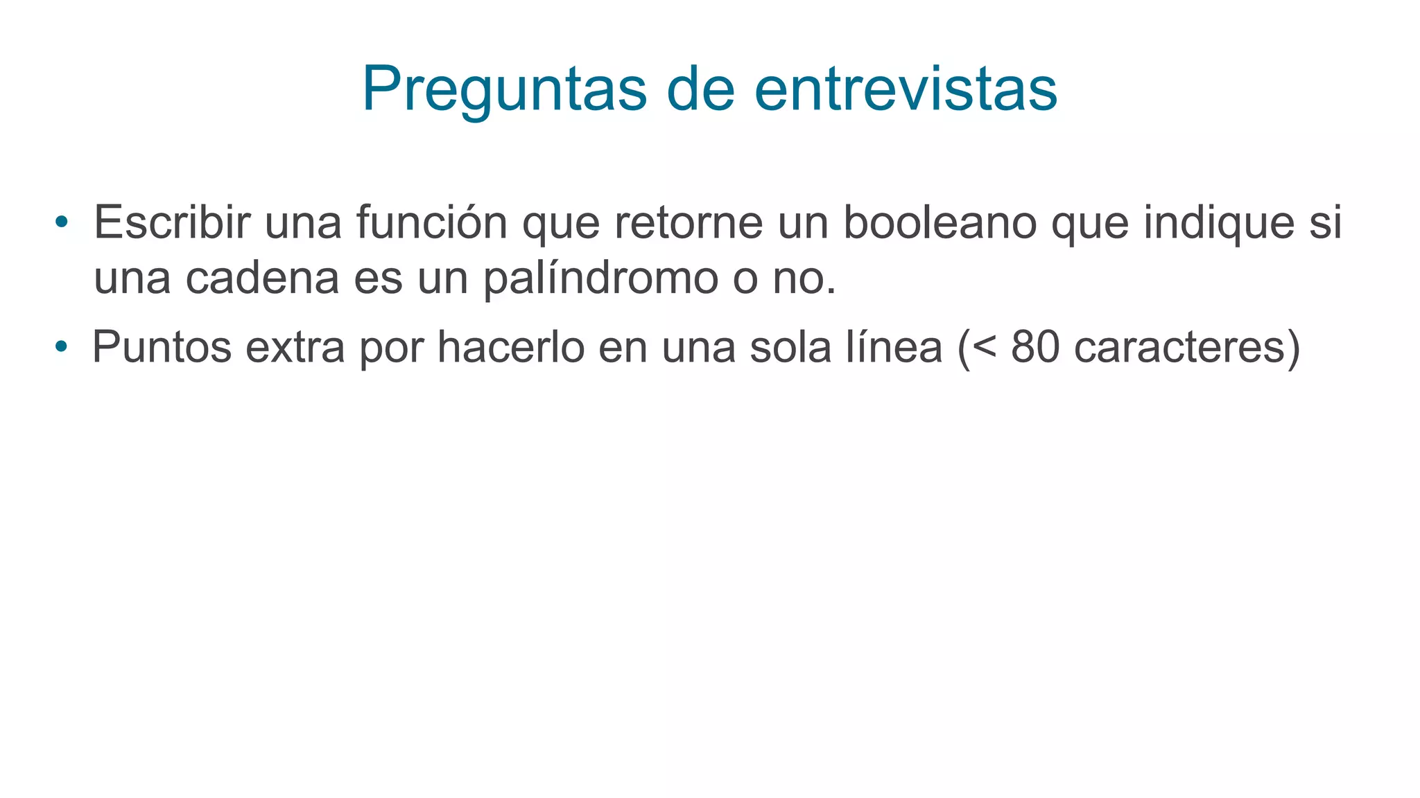 Preguntas de entrevistas
• Escribir una función que retorne un booleano que indique si
una cadena es un palíndromo o no.
• Puntos extra por hacerlo en una sola línea (< 80 caracteres)
 