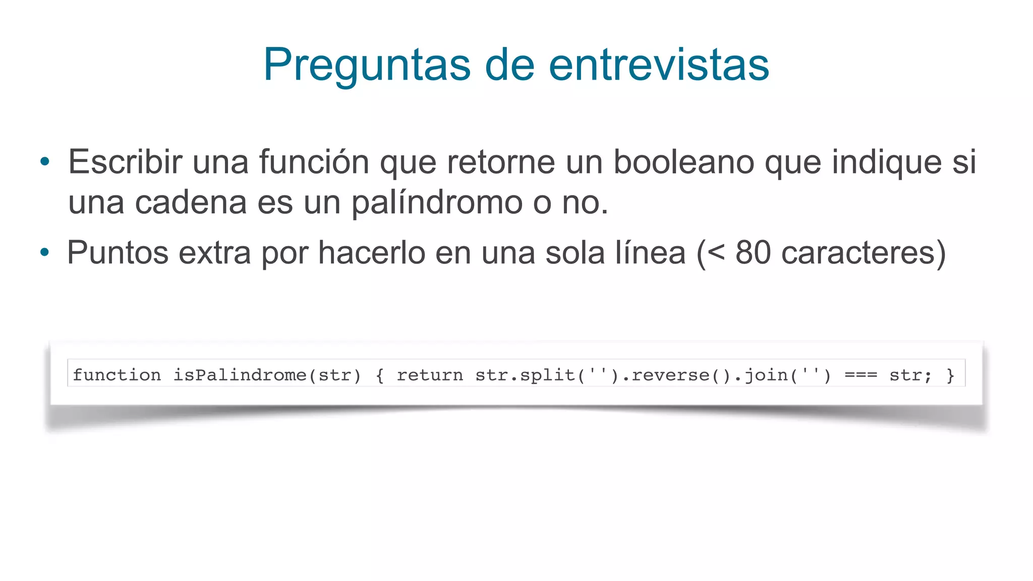 Preguntas de entrevistas
• Escribir una función que retorne un booleano que indique si
una cadena es un palíndromo o no.
• Puntos extra por hacerlo en una sola línea (< 80 caracteres)
function isPalindrome(str) { return str.split('').reverse().join('') === str; }
 