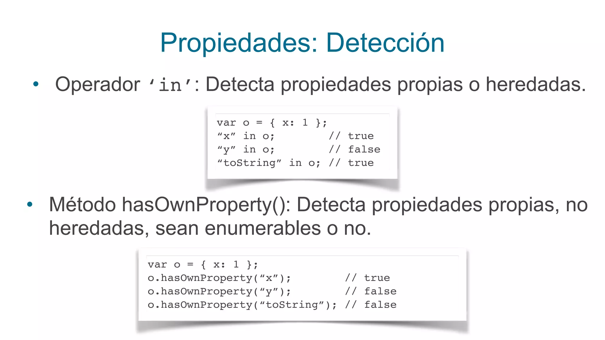 Propiedades: Detección
• Operador ‘in’: Detecta propiedades propias o heredadas.
var o = { x: 1 };
“x” in o; // true
“y” in o; // false
“toString” in o; // true
• Método hasOwnProperty(): Detecta propiedades propias, no
heredadas, sean enumerables o no.
var o = { x: 1 };
o.hasOwnProperty(“x”); // true
o.hasOwnProperty(“y”); // false
o.hasOwnProperty(“toString”); // false
 