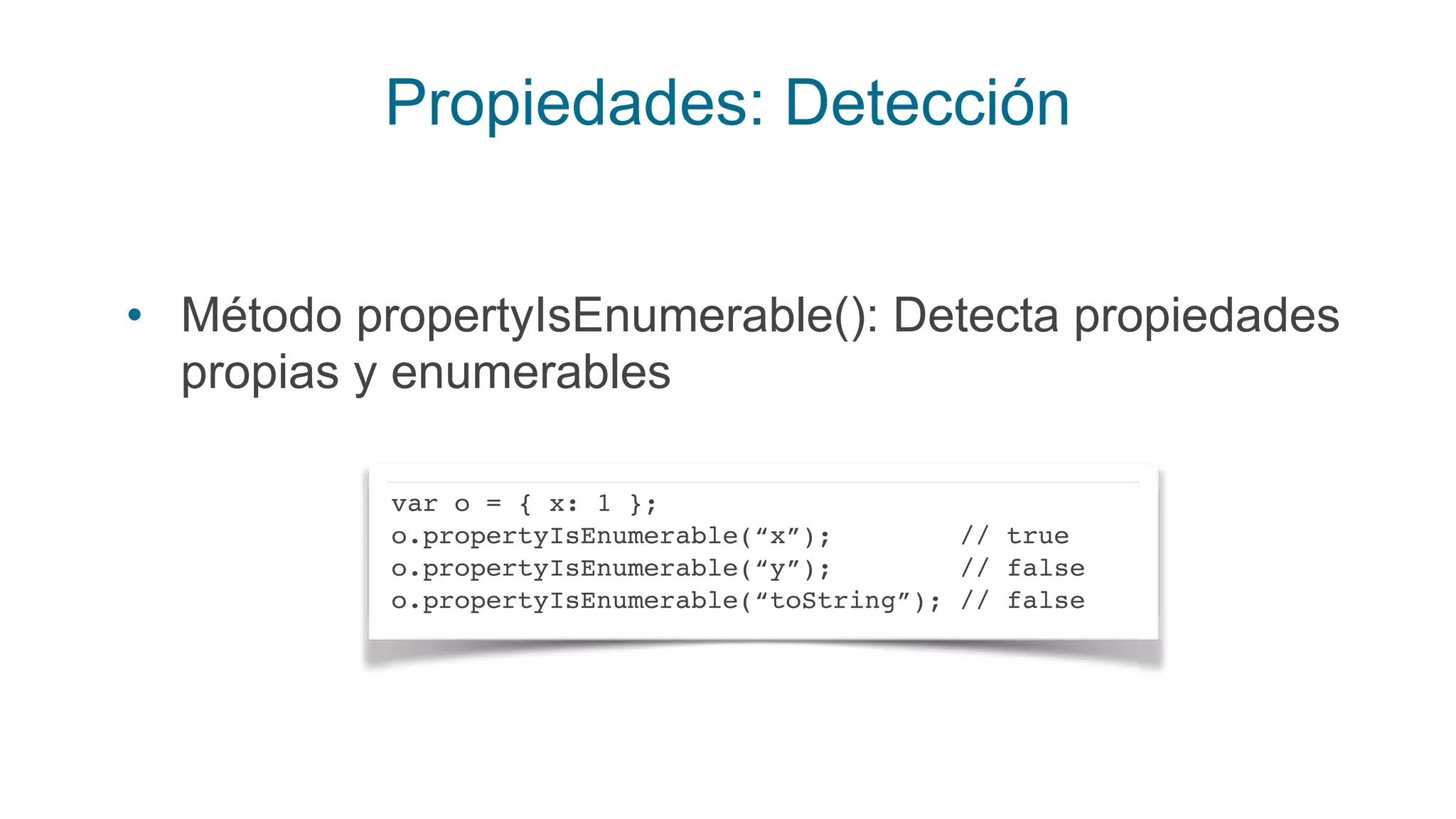 Propiedades: Detección
• Método propertyIsEnumerable(): Detecta propiedades
propias y enumerables
var o = { x: 1 };
o.propertyIsEnumerable(“x”); // true
o.propertyIsEnumerable(“y”); // false
o.propertyIsEnumerable(“toString”); // false
 