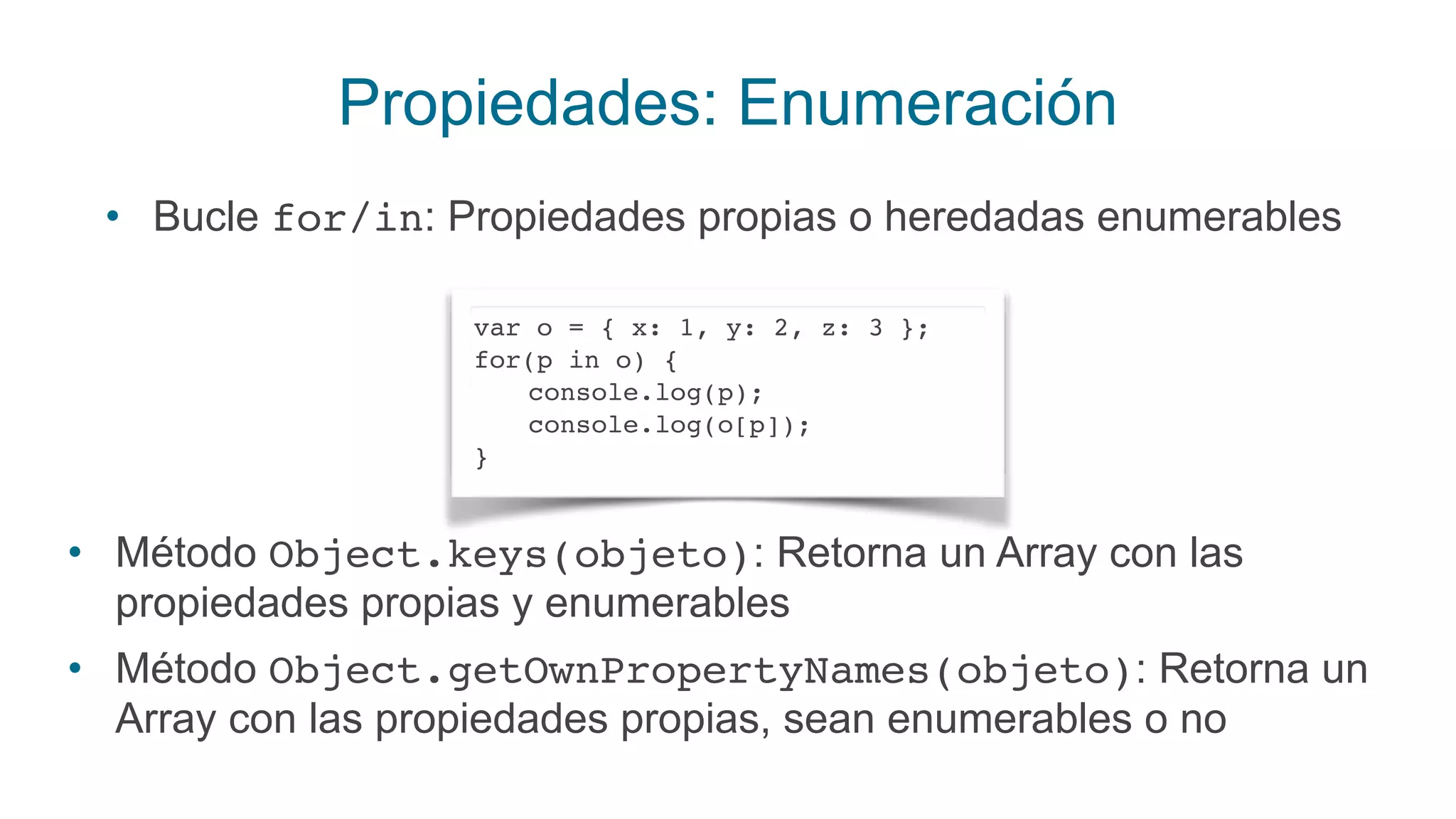 Propiedades: Enumeración
• Bucle for/in: Propiedades propias o heredadas enumerables
var o = { x: 1, y: 2, z: 3 };
for(p in o) {
console.log(p);
console.log(o[p]);
}
• Método Object.keys(objeto): Retorna un Array con las
propiedades propias y enumerables
• Método Object.getOwnPropertyNames(objeto): Retorna un
Array con las propiedades propias, sean enumerables o no
 