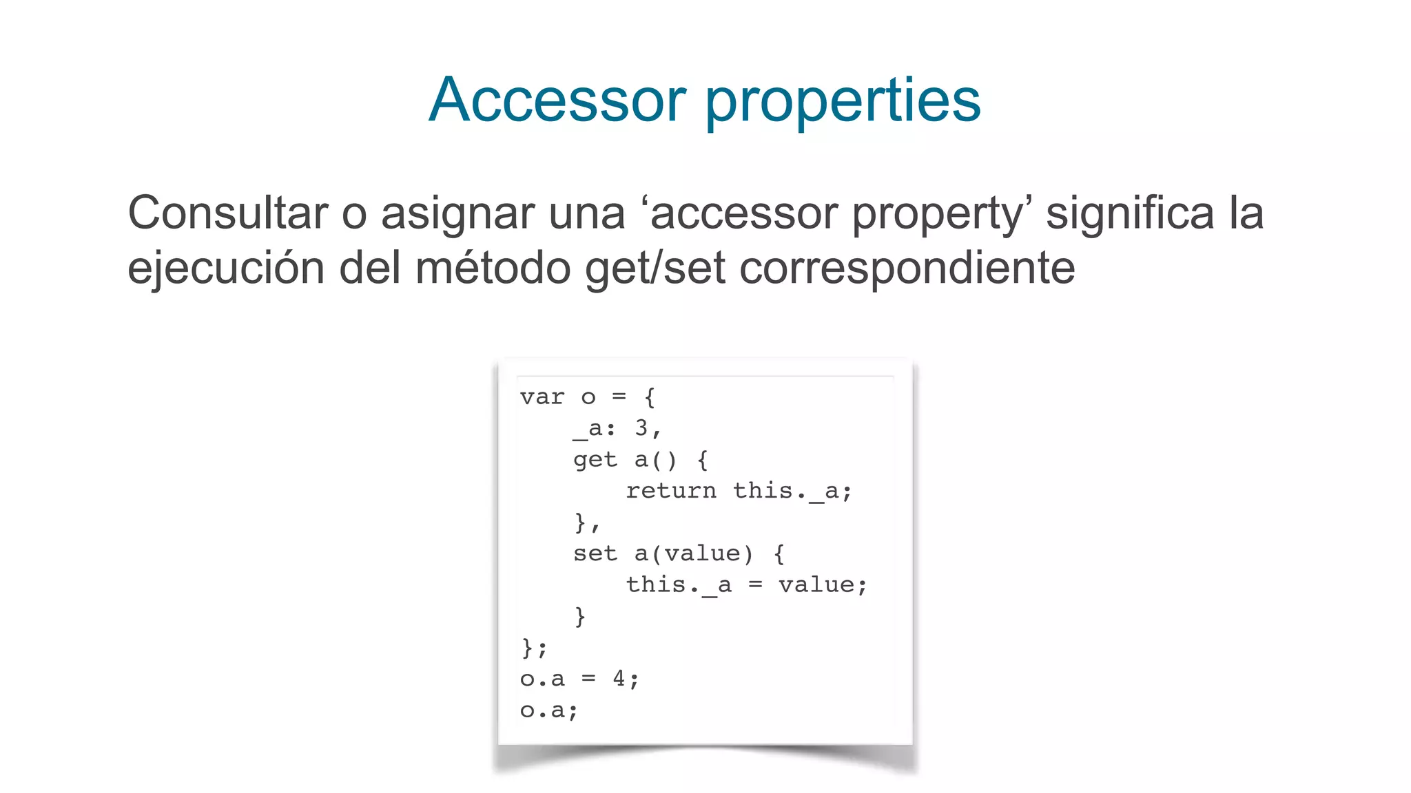 Accessor properties
Consultar o asignar una ‘accessor property’ significa la
ejecución del método get/set correspondiente
var o = {
_a: 3,
get a() {
return this._a;
},
set a(value) {
this._a = value;
}
};
o.a = 4;
o.a;
 